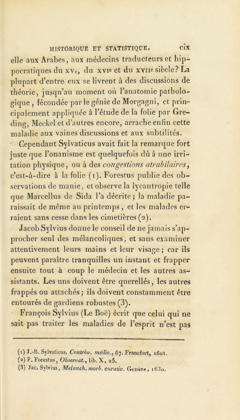 elle aux Arabes, aux médecins traducteurs et hip- pocratiques du xve, du xvie et du xvne siècle? La plupart d’entre eux se livrent à des discussions de théorie, jusqu’au moment où l’anatomie patholo- gique , fécondée parle génie de Morgagni, et prin- cipalement appliquée à l’étude de la folie par Gre- ding, Meckel et d’autres encore, arrache enfin cette maladie aux vaines discussions et aux subtilités. Cependant Sylvaticus avait fait la remarque fort juste que l’onanisme est quelquefois dû à une irri- tation physique, ou à des congestions atrabilaires, c’est-à-dire à la folie (1). Forestus publie des ob- servations de manie, et observe la lycantropie telle que Marcellus de Sida l’a décrite ; ia maladie pa- raissait de même au printemps , et les malades er- raient sans cesse dans les cimetières (2). Jacob Sylvius donne le conseil de 11e jamais s’ap- procher seul des mélancoliques, et sans examiner attentivement leurs mains et leur visage ; car ils peuvent paraître tranquilles un instant et frapper ensuite tout à coup le médecin et les autres as- sistants. Les uns doivent être querellés, les autres frappés ou attachés; ils doivent constamment être entourés de gardiens robustes (3). François Sylvius (Le Boë) écrit que celui qui ne sait pas traiter les maladies de l’esprit n’est pas (1) J.-B. Sylvaticus, Contrbv. metdic., 67. Francfort, 1601. (a) P. Forestus, Observâtüb. X, 25. (B) Jac, Sylvius, Melanch.morb. curatio. Genève., i63o.