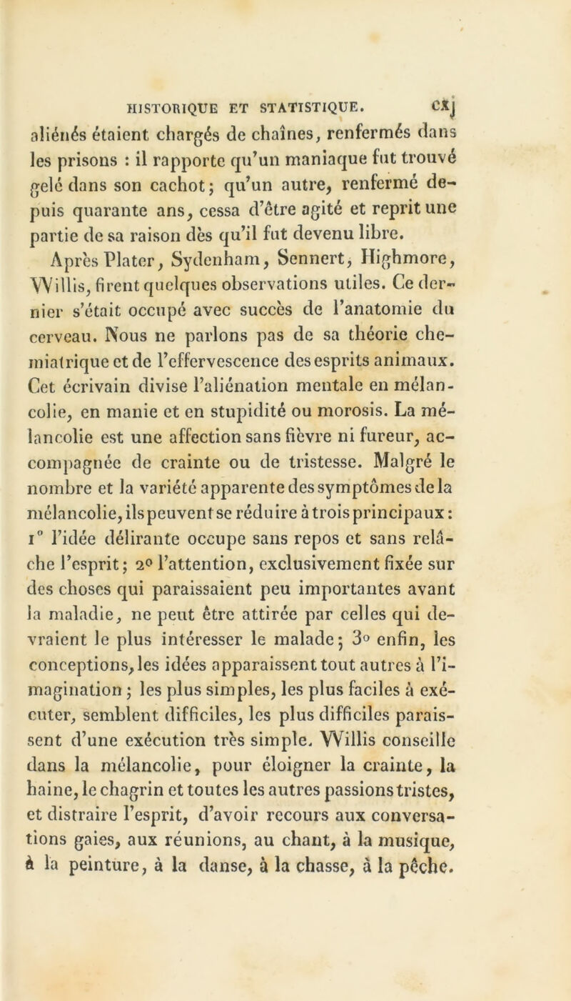 aliénés étaient chargés de chaînes, renfermés dans les prisons : il rapporte qu’un maniaque fut trouvé gelé dans son cachot; qu’un autre, renfermé de- puis quarante ans, cessa d’étre agité et reprit une partie de sa raison dès qu’il fut devenu libre. Après Plater, Sydenham, Sennert, Highmore, Willis, firent quelques observations utiles. Ce der- nier s’était occupé avec succès de l’anatomie du cerveau. Nous ne parlons pas de sa théorie che- miatrique et de l’effervescence des esprits animaux. Cet écrivain divise l’aliénation mentale en mélan- colie, en manie et en stupidité ou morosis. La mé- lancolie est une affection sans fièvre ni fureur, ac- compagnée de crainte ou de tristesse. Malgré le nombre et la variété apparente des symptômes de la mélancolie, ils peuvent se réduire à trois principaux: i° l’idée délirante occupe sans repos et sans relâ- che l’esprit; 2° l’attention, exclusivement fixée sur des choses qui paraissaient peu importantes avant la maladie, ne peut être attirée par celles qui de- vraient le plus intéresser le malade 5 3° enfin, les conceptions, les idées apparaissent tout autres à l’i- magination ; les plus simples, les plus faciles à exé- cuter, semblent difficiles, les plus difficiles parais- sent d’une exécution très simple. Willis conseille dans la mélancolie, pour éloigner la crainte, la haine, le chagrin et toutes les autres passions tristes, et distraire l’esprit, d’avoir recours aux conversa- tions gaies, aux réunions, au chant, à la musique, à la peinture, à la danse, à la chasse, à la pêche.