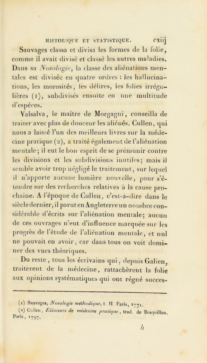 Sauvages classa et divisa les formes de la folie, comme il avait divisé et classé les autres maladies. Dans sa Nosologie, la classe des aliénations men- tales est divisée en quatre ordres : les hallucina- tions, les morosités, les délires, les folies irrégu- lières (i), subdivisés ensuite en une multitude d'espèces. Valsalva, le maître de Morgagni, conseilla de traiter avec plus de douceur les aliénés. Cullen, qui nous a laissé l’un des meilleurs livres sur la méde- cine pratique (2), a traité également de l’aliénation mentale-, il eut le bon esprit de se prémunir contre les divisions et les subdivisions inutiles; mais il semble avoir trop négligé le traitement, sur lequel il n’apporte aucune lumière nouvelle, pour s’é- tendre sur des recherches relatives à la cause pro- chaine. A l’époque de Cullen, c’est-à-dire dans le siècle dernier, il parut en Angleterre un nombre con- sidérable d’écrits sur l’aliénation mentale; aucun de ces ouvrages n’eut d’influence marquée sur les progrès de l’étude de l’aliénation mentale, et nul ne pouvait en avoir, car dans tous on voit domi- ner des vues théoriques. Du reste , tous les écrivains qui , depuis Galien, traitèrent de la médecine, rattachèrent la folie aux opinions systématiques qui ont régné succes- (1) Sauvages, Nosologie méthodique, t TI Paris, 1-71. (2) Cullen, Eléments de médecine pratique, trad. de Bosqnillon. Paris, 1797. A