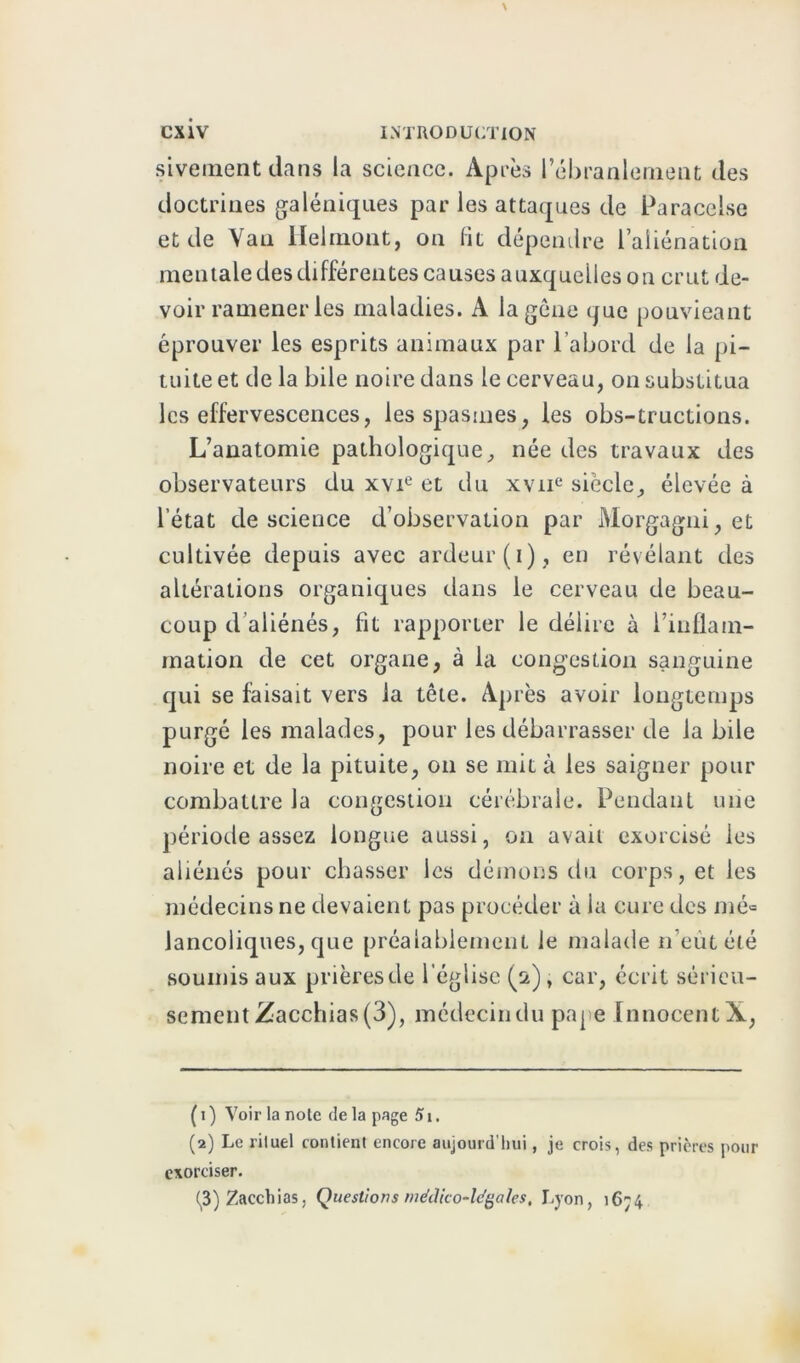 sivement dans la science. Après l’ébranlement des doctrines galéniques par les attaques de Paracelse et de Vau llelmont, on lit dépendre l’aliénation mentale des différentes causes auxquelles on crut de- voir ramener les maladies. A la gêne que ponvieant éprouver les esprits animaux par l’abord de la pi- tuite et de la bile noire dans le cerveau, on substitua les effervescences, les spasmes, les obs-tructions. L’anatomie pathologique, née des travaux des observateurs du xvie et du xvne siècle, élevée à l’état de science d’observation par Morgagni, et cultivée depuis avec ardeur (i), en révélant des altérations organiques dans le cerveau de beau- coup d’aliénés, fit rapporter le délire à l’inflam- mation de cet organe, à la congestion sanguine qui se faisait vers la tête. Après avoir longtemps purgé les malades, pour les débarrasser de la bile noire et de la pituite, on se mit à les saigner pour combattre la congestion cérébrale. Pendant une période assez longue aussi, on avait exorcisé les aliénés pour chasser les démons du corps, et les médecins ne devaient pas procéder à ia cure des mé« lancoliques, que préalablement le malade n’eùtélé soumis aux prières de l’église (s), car, écrit sérieu- sement Zacchias (3), médecin du pape Innocent X, ( i ) Voir la note de la page 51. (2) Le rituel contient encore aujourd'hui, je crois, des prières pour exorciser. ^3) Zacchias, Questions médico-légales, Lyon, 1674