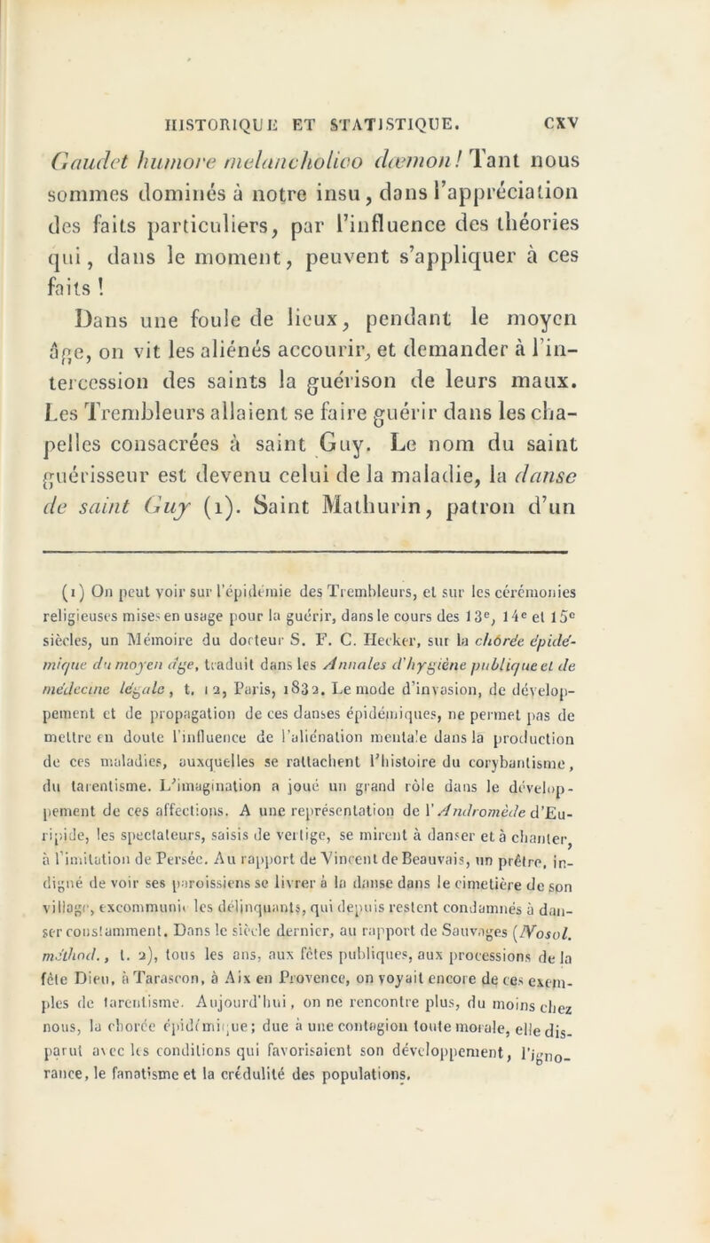 Gaudct humove nielancholioo dœmonl Tant nous sommes dominés à notre insu, clans l’appréciation des faits particuliers, par l’influence des théories qui, dans le moment, peuvent s’appliquer à ces faits ! Dans une foule de lieux, pendant le moyen âge, on vit les aliénés accourir, et demander à l’in- tercession des saints la guérison de leurs maux. Les Trembleurs allaient se faire guérir dans les cha- pelles consacrées à saint Guy. Le nom du saint guérisseur est devenu celui de la maladie, la danse de saint Guy (1). Saint Mathurin, patron d’un (i) On peut voir sur l’épidémie des Trembleurs, et sur les cérémonies religieuses mises en usage pour la guérir, dans le cours des 13e, 14e el 15e siècles, un Mémoire du docteur S. F. C. Hecker, sur la chôrée épidé- mi que du moyen dge, traduit dans les Annales d'hygiène publique el de médecine légale, t. 12, Paris, 1832. Le mode d’invasion, de dévelop- pement et de propagation de ces danses épidémiques, ne permet pas de mettre en doute l’influence de l’aliénation mentale dans la production de ces maladies, auxquelles se rattachent Pliistoire du corybanlisme, du tarentisme. L'imagination a joué un grand rôle dans le dévelop- pement de ces affections. A une représentation de Y Andromède d’Eu- ripide, les spectateurs, saisis de vertige, se mirent à danser et à chanter, à l'imitation de Persée. Au rapport de Vincent de Beauvais, un prêtre, in- digné de voir ses paroissiens se livrer à la danse dans le cimetière de son village, excommunn les délinquants, qui depuis restent condamnés à dan- ser constamment. Dans le siècle dernier, au rapport de Sauvages (IVosol. mélhod., l. 2), tous les ans, aux fêtes publiques, aux processions de la fêle Dieu, à Taraseon, à Aix en Provence, on voyait encore de ces exem- ples de tarentisme. Aujourd’hui, on ne rencontre plus, du moins chez nous, la chorée épidémique; due à une contagion toute moi ale, elle dis- parut avec les conditions qui favorisaient son développement, l’igno- rance, le fanatisme et la crédulité des populations.