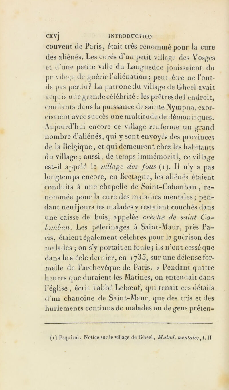 couvent de Paris, était très renommé pour la cure des aliénés. Les curés d’un petit village des Vosges et d’une petite ville du Languedoc jouissaient du privilège de guérir l’aliénation ; peut-être ne l’ont- ils pas perdu? La patronedu village de Gheel avait acquis une grande célébrité : les prêtres de l'endroit, confiants dans la puissance de sainte IVympna, exor- cisaient avec succès une multitude de démoniaques. Aujourd’hui encore ce village renferme un grand nombre d’aliénés, qui y sont envoyés des provinces de la Belgique, et qui demeurent chez les habitants du village ; aussi, de temps immémorial, ce village est-il appelé le village des fous (i). Il n’y a pas longtemps encore, en Bretagne, les aliénés étaient conduits à une chapelle de Saint-Colomban , re- nommée pour la cure des maladies mentales; pen- dant neufjours les malades y restaient couchés dans une caisse de bois, appelée crèche de saint Co- lomban. Les pèlerinages à Saint-Maur, près Pa- ris, étaient également célèbres pour la guérison des malades ; on s’y portait en foule; iis n’ont cessé que dans le siècle dernier, en 1735, sur une défense for- melle de l’archevêque de Paris. « Pendant quatre heures que duraient les Matines, on entendait dans l’église, écrit l’abbé Lebœuf, qui tenait ces détails d’un chanoine de Saint-Maur, que des cris et des hurlements continus de malades ou de gens préten- (1) Esquirol, Notice sur le village de Gheel, Malm], mentales, t. II