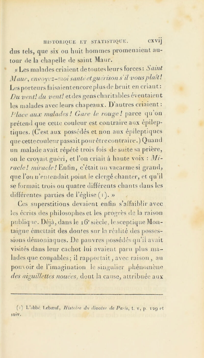 dus tels, que six ou huit hommes promenaient au- tour de la chapelle de saint Maur. « Les malades criaient de toutes leurs forces: Saint M aur, envoyez-moi santé et guérison s il vous filait! Les porteurs faisaient encore plus de bruit en criant : Du vent! du vent! etdes gens charitables éventaient les malades avec leurs chapeaux. D’autres criaient : Place aux malades ! Gare le rouge! parce qu on prétend que cette couleur est contraire aux épilep- tiques. (C’est aux possédés et non aux épileptiques que cette cou leur passait pour être contra ire.) Quand un malade avait répété trois fois de suite sa prière, on le croyait guéri, et l’on criait à haute voix : Mi- racle! miracle! Enfin, c’était un vacarme si grand, que l’on n’entendait point le clergé chanter, et qu’il se formait trois ou quatre différents chants dans les différentes parties de l’église (i). » Ces superstitions devaient enfin s’affaiblir avec les écrits des philosophes et les progrès de la raison publique. Déjà, dans le 16e siècle. lesceptique Mon- taigne émettait des doutes sur la réalité des posses- sions démoniaques. De pauvres possédés qu’ii avait visités dans leur cachot lui avaient paru plus ma- lades que coupables; il rapportait, avec raison , au pouvoir de l’imagination le singulier phénomène des aiguillettes nouées, dont la cause, attribuée aux (i) L’iibbé T.ebœuf, Histoire du diocèse de Pa'is, t. v, p. 129 et sliiv.