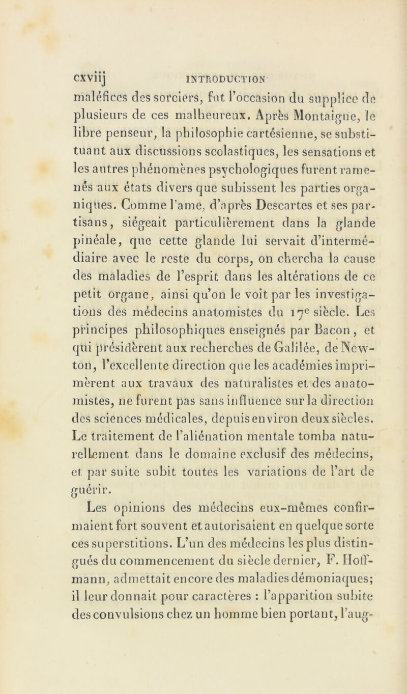 maléfices des sorciers, fat l’occasion du supplice de plusieurs de ces malheureux. Après Montaigne, le libre penseur, la philosophie cartésienne, se substi- tuant aux discussions scolastiques, les sensations et les autres phénomènes psychologiques furent rame- nés aux états divers que subissent les parties orga- niques. Comme famé, d’après Descartes et ses par- tisans, siégeait particulièrement dans la glande pinéale, que cette glande lui servait d’intermé- diaire avec le reste du corps, on chercha la cause des maladies de l’esprit dans les altérations de ce petit organe, ainsi qu’on le voit par les investiga- tions des médecins anatomistes du 17e siècle. Les principes philosophiques enseignés par Bacon , et qui présidèrent aux recherches de Galilée, de New- ton, rexcellente direction que les académies impri- mèrent aux travaux des naturalistes et des anato- mistes, 11e furent pas sans influence sur la direction des sciences médicales, depuis environ deux siècles. Le traitement de l’aliénation mentale tomba natu- rellement dans le domaine exclusif des médecins, et par suite subit toutes les variations de l’art de guérir. Les opinions des médecins eux-mêmes confir- maient fort souvent et autorisaient en quelque sorte ces superstitions. L’un des médecins les plus distin- gués du commencement du siècle dernier, F. Hoff- mann, admettait encore des maladiesdémoniaques; il leur donnait pour caractères : l’apparition subite des convulsions chez un homme bien portant, l’aug-