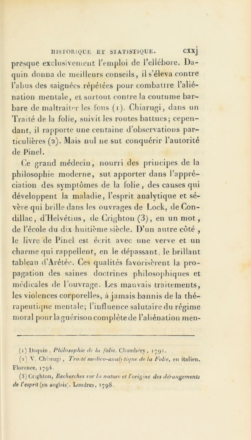 presque exclusivement l’emploi de l’ellébore. I)a- quin donna de meilleurs conseils, il s’éleva contre l’abus des saignées répétées pour combattre l’alié- nation mentale, et surtout contre la coutume bar- bare de maltraiter les Tous (1). Chiarugi, dans un Traité de la folie, suivit les routes battues; cepen- dant, il rapporte une centaine d’observations par- ticulières (2). Mais nul ne sut conquérir l’autorité de Pinel. Ce grand médecin, nourri des principes de la philosophie moderne, sut apporter dans l’appré- ciation des symptômes de la folie, des causes qui développent la maladie, l’esprit analytique et sé- vère qui brille dans les ouvrages de Lock, de Con- dillac, d’Helvétius, de Crighton (3), en un mot, de l’école du dix huitième siècle. D’un autre côté , le livre de Pinel est écrit avec une verve et un charme qui rappellent, en le dépassant, le brillant tableau d’Arétée. Ces qualités favorisèrent la pro- pagation des saines doctrines philosophiques et médicales de l’ouvrage. Les mauvais traitements, les violences corporelles, à jamais bannis de la thé- rapeutique mentale; l’influence salutaire du régime moral pour la guérison complète de l’aliénation men- (1) Uaquin , Philosophie de la folie. Chambéry, 1791. (9.) V. Chinrugi , Traite medico-a/iah tir/ue de la Folie, en italien. Florence, 1794. (3) Crighton, Recherches sur la nature et l'origine des dérangements de l'esprit (en anglais'. Londres, 1798.