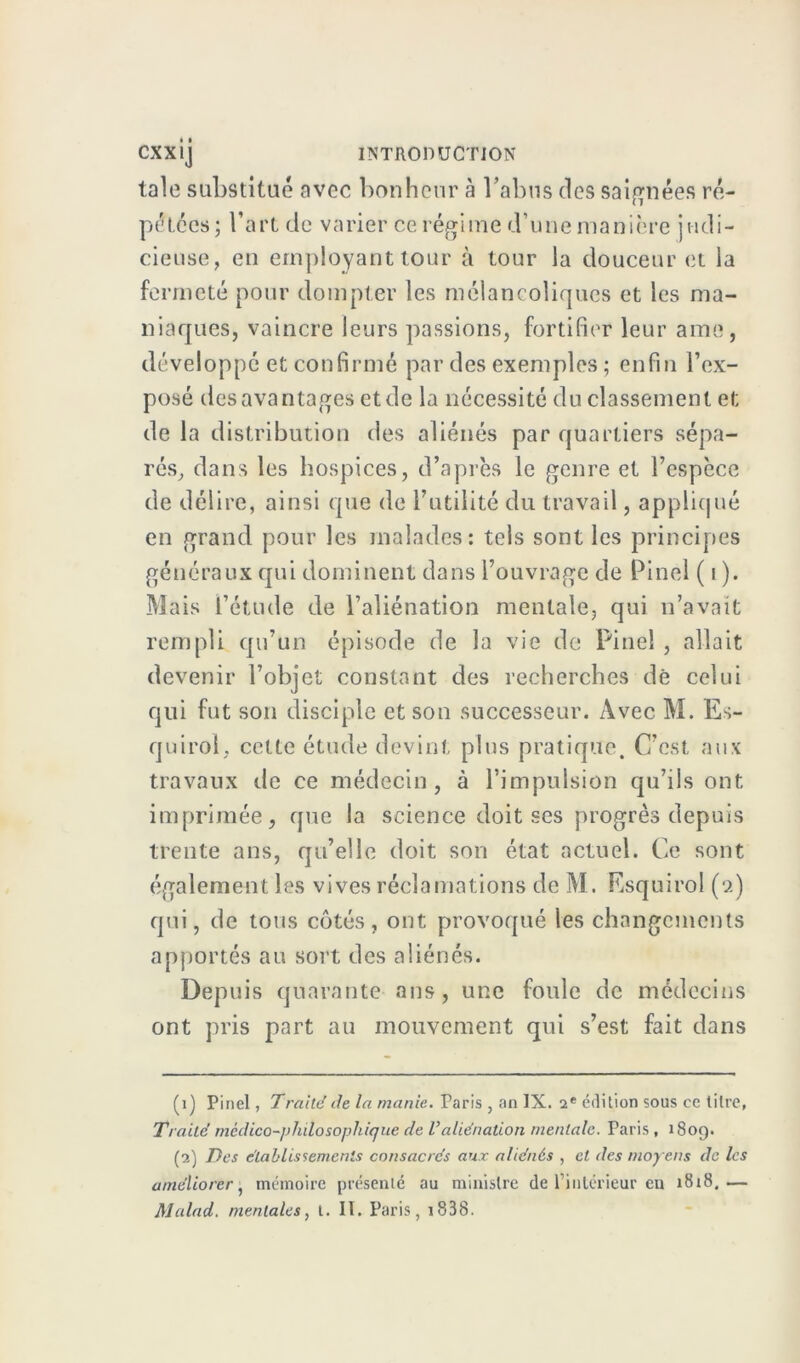 taie substitué avec bonheur à l’abus des saignées ré- pétées; l’art de varier ce régime d’une manière judi- cieuse, en employant tour à tour la douceur et la fermeté pour dompter les mélancoliques et les ma- niaques, vaincre leurs passions, fortifier leur ame, développé et confirmé par des exemples ; enfin l’ex- posé des avantages et de la nécessité du classement et de la distribution des aliénés par quartiers sépa- rés, dans les hospices, d’après le genre et l’espèce de délire, ainsi que de l’utilité du travail, appliqué en grand pour les malades: tels sont les principes généraux qui dominent dans l’ouvrage de Pinel ( i ). Mais l’étude de l’aliénation mentale, qui n’avait rempli qu’un épisode de la vie de Pinel , allait devenir l’objet constant des recherches dè celui qui fut son disciple et son successeur. Avec M. Es- quirol. cette étude devint plus pratique. C’est aux travaux de ce médecin, à l’impulsion qu’ils ont imprimée, que la science doit ses progrès depuis trente ans, qu’elle doit son état actuel. Ce sont également les vives réclamations de M. Esquirol (9) qui, de tous côtés, ont provoqué les changements apportés au sort des aliénés. Depuis quarante ans, une foule de médecins ont pris part au mouvement qui s’est fait dans (1) Pinel, 7raité de la manie. Paris , an IX. 2e édition sous ce titre. Traité médico-philosophique de Valiénation mentale. Paris , 1809. (2) Des établissements consacrés aux aliénés , et des moyens de les améliorer, mémoire présenté au ministre de l’intérieur en 1818.—