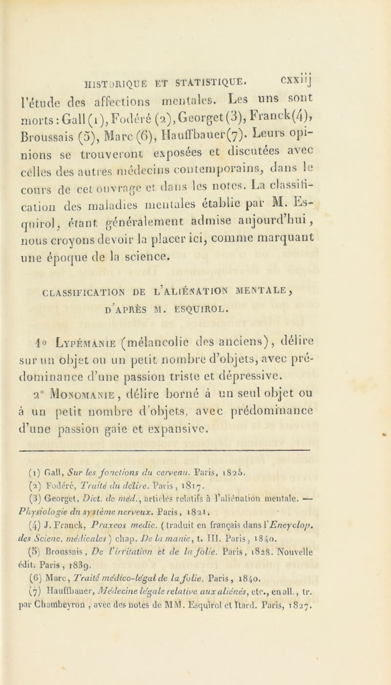 l’étude des affections mentales. Les uns sont morts : Gall (1), Fodéré (2), Georget (3), Franck (4), Broussais (5), Marc (6), llauffbauer(7). Leuis opi- nions se trouveront exposées et discutées avec, celles des autres médecins contemporains, dans le cours de cet ouvrage et dans les notes. La classifi- cation des maladies mentales établie pai M. Ls- rpiirol, étant généralement admise aujourd’hui, nous croyons devoir la placer ici, comme marquant une époque de la science. CLASSIFICATION DE 1/ALIÉNATION MENTALE, DAPRÈS M. ESQUIROL. i° Lypémanie (mélancolie des anciens), délire sur un objet ou un petit nombre d’objets, avec pré- dominance d’une passion triste et dépressive. 20 Monomanie, délire borné à un seul objet ou à un petit nombre d’objets, avec prédominance d’une passion gaie et expansive. (1) Call, Sur les jonctions clu ce/veau. Paris, 1S25. (2) Fodérc, Truité du délire. Paris , 1817. (3) Georget, Dict. de méd., articles relatifs à l’aliénation mentale. — Physiologie du système nerveux. Paris, 1821. (4) J. Franck, Praxeos medic. (traduit en français dans YEncyclo/j. des Scienc. médicales ) chap. De la manie, t. III. Paris, 1840. (5) Broussais, De V irritation et de la folie. Paris, 1828. Nouvelle édit. Paris , j83g. (6) Marc, Traité médico-légal de la folie. Paris, 1840. (7) Hauffbaner, Médecine légale relative aux aliénés, etc., en ail., Ir. par Chambeyron , avec des noies de MM. Esquirol etïtard. Paris, 1827.