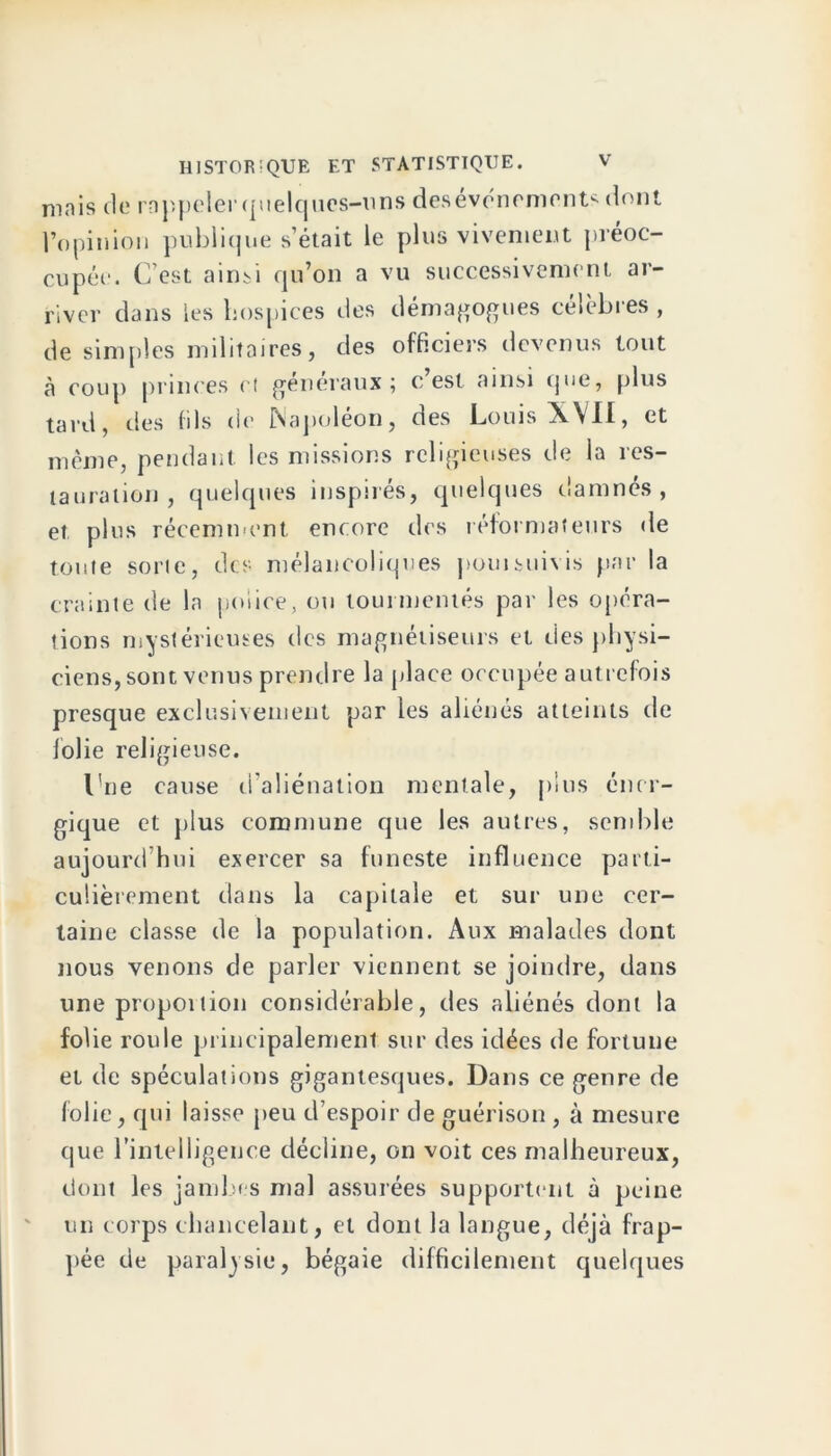 mais clc rappeler quelques-uns desevonements dont l’opinion publique s’était le plus vivement préoc- cupée. C’est ainsi qu’on a vu successivement ar- river dans les hospices des démagogues célèbres , de simples militaires, des officiers devenus tout à coup princes et generaux $ c est ainsi que, plus tard, des fils de Napoléon, des Louis XVII, et même, pendant les missions religieuses de la res- tauration , quelques inspirés, quelques damnés, et plus récemment encore des réformateurs de toute sorte, des mélancoliques pouisuivis par la crainte de la police, ou tourmentés par les opéra- tions mystérieuses des magnétiseurs et des physi- ciens, sont venus prendre la place occupée autrefois presque exclusivement par les aliénés atteints de folie religieuse. l'ne cause d’aliénation mentale, plus éner- gique et plus commune que les autres, semble aujourd’hui exercer sa funeste influence parti- culièrement dans la capitale et sur une cer- taine classe de la population. Aux malades dont nous venons de parler viennent se joindre, dans une proportion considérable, des aliénés dont la folie roule principalement sur des idées de fortune et de spéculations gigantesques. Dans ce genre de folie, qui laisse peu d’espoir de guérison , à mesure que l'intelligence décline, on voit ces malheureux, dont les jambes mal assurées supportent à peine un corps chancelant, et dont la langue, déjà frap- pée de paralysie, bégaie difficilement quelques