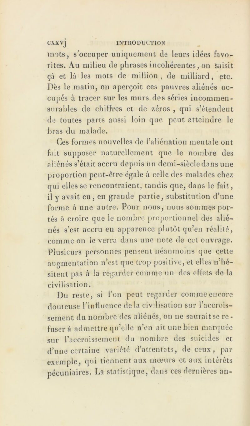 mots, s'occuper uniquement de leurs idées favo- rites. Au milieu de phrases incohérentes, on saisit çà et là les mots de million, de milliard, etc. Dès le matin, on aperçoit ces pauvres aliénés oc- cupés à tracer sur les murs des séries incommen- surables de chiffres et de zéros , qui s’étendent de toutes parts aussi loin que peut atteindre le bras du malade. Ces formes nouvelles de l’aliénation mentale ont fait supposer naturellement que le nombre des aliénés s’était accru depuis un demi-siècle dans une proportion peut-être égale à celle des malades chez qui elles se rencontraient, tandis que, dans le fait, il y avait eu, en grande partie, substitution d’une forme à une autre. Pour nous, nous sommes por- tés à croire que le nombre proportionnel des alié- nés s’est accru en apparence plutôt qu’en réalité, comme on le verra dans une note de cet ouvrage. Plusieurs personnes pensent néanmoins que cette augmentation n’est que trop positive, et elles n’hé- sitent pas à la regarder comme un des effets de la civilisation. Du reste, si l’on peut regarder comme encore douteuse l’influence delà civilisation sur l’accrois- sement du nombre des aliénés, on ne saurait se re- fuser à admettre qu’elle n’en ait une bien marquée sur l’accroissement du nombre des suicides et d’une certaine variété d’attentats, de ceux, par exemple, qui tiennent aux mœurs et aux intérêts pécuniaires. La statistique, dans ces dernières an-