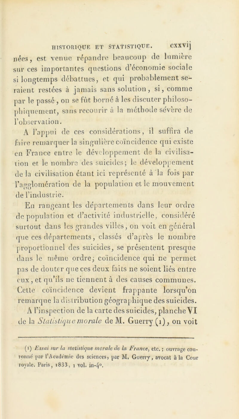 nées, est; venue répandre beaucoup de lumière sur ces importantes questions d’économie sociale si longtemps débattues, et qui probablement se- raient restées à jamais sans solution, si, comme par le passé , on se fût borné à les discuter philoso- phiquement, sans recourir à la méthode sévère de l’observation. A l’appui de ces considérations, il suffira de faire remarquer la singulière coïncidence qui existe en France entre le développement de la civilisa- tion et le nombre des suicides; le développement de la civilisation étant ici représenté à la fois par l’agglomération de la population et le mouvement de l’industrie. En rangeant les départements dans leur ordre dépopulation et d’activité industrielle, considéré surtout dans les grandes villes, on voit en général que ces départements, classés d’après le nombre proportionnel des suicides, se présentent presque dans le même ordre; coïncidence qui ne permet pas de douter que ces deux faits ne soient liés entre eux, et qu’ils ne tiennent à des causes communes. Cette coïncidence devient frappante lorsqu’on remarque lu distribution géographique des suicides. À l’inspection de la carte des suicides, planche VI de la Statistique morale de M. Guerry (i), on voit (1) Essai sur la statistique morale Je la France, etc. ; ouvrage cou- ronne par l’Académie des sciences, par M. Guerry, avocat à la Cour royale. Paris, >833, 1 vol. in-4°.