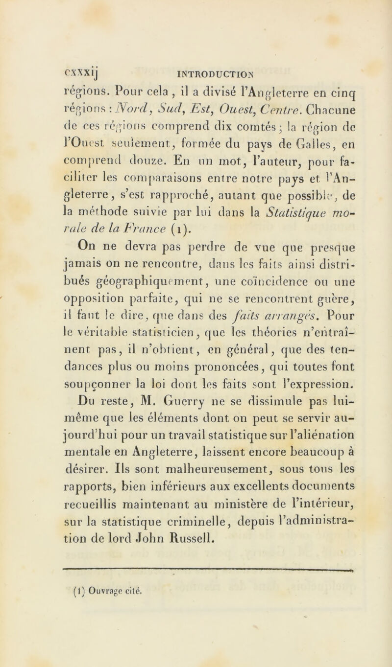 régions. Pour cela , il a divisé l’Angleterre en cinq régions :Nordy Sud, Est, Ouest, Centre. Chacune de ces régions comprend dix comtés; la région de l’Ouest seulement;, formée du pays de Galles, en comprend douze. En un mot, l’auteur, pour fa- ciliter les comparaisons entre notre pays et l’An- gleterre, s’est rapproché, autant que possible, de la méthode suivie par lui dans la Statistique mo- rale de la France (i). On ne devra pas perdre de vue que presque jamais on ne rencontre, dans les faits ainsi distri- bués géographiquement, une coïncidence ou une opposition parfaite, qui ne se rencontrent guère, il faut le dire, que dans des faits arrangés. Pour le véritable statisticien, que les théories n’entraî- nent pas, il n’obtient, en général, que des ten- dances plus ou moins prononcées, qui toutes font soupçonner la loi dont les faits sont l’expression. Du reste, M. Guerry ne se dissimule pas lui- même que les éléments dont on peut se servir au- jourd hui pour un travail statistique sur l’aliénation mentale en Angleterre, laissent encore beaucoup à désirer. Ils sont malheureusement, sous tous les rapports, bien inférieurs aux excellents documents recueillis maintenant au ministère de l’intérieur, sur la statistique criminelle, depuis l’administra- tion de lord John Russell. (1) Ouvrage cité.