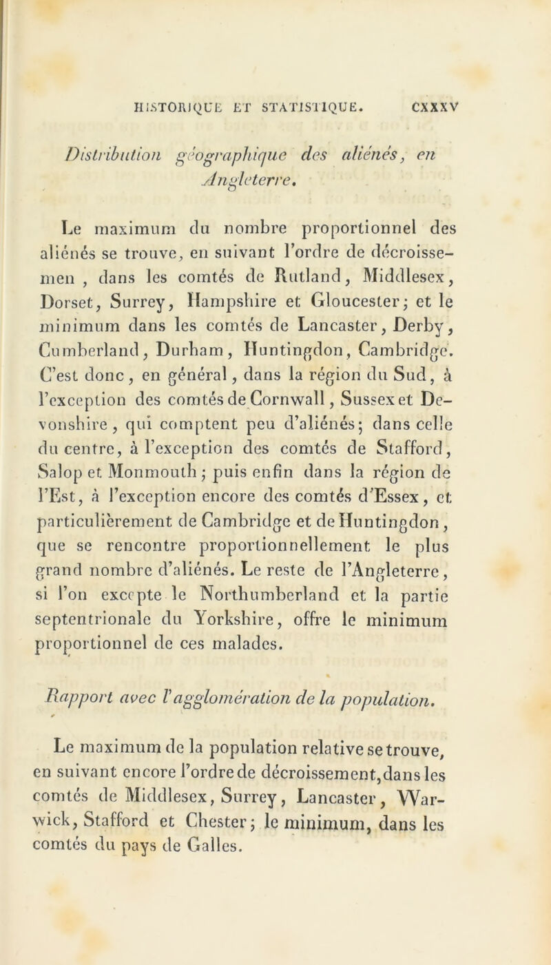 Distribution géographique des aliénés, en Angleterre, Le maximum du nombre proportionnel des aliénés se trouve, en suivant l’ordre de décroisse- men , dans les comtés de Rutland, Middlesex, Dorset, Surrey, Hampshire et Gloucesler; et le minimum dans les comtés de Lancaster, Derby, Cumberland, Durbam, ITuntingdon, Cambridge. C’est donc, en général, dans la région du Sud, à l’exception des comtés de Cornwall, Sussexet De- vonshire , qui comptent peu d’aliénés; dans celle du centre, à l’exception des comtés de Stafford, Salop et Monmoulh ; puis enfin dans la région de l’Est, à l’exception encore des comtés d’Essex, et particulièrement de Cambridge et de Huntingdon , que se rencontre proportionnellement le plus grand nombre d’aliénés. Le reste de l’Angleterre, si l’on excepte le Northumberland et la partie septentrionale du Yorkshire, offre le minimum proportionnel de ces malades. Rapport avec Vagglomération de la population. Le maximum de la population relative se trouve, en suivant encore l’ordre de décroissement,dans les comtés de Middlesex, Surrey, Lancaster, War- wick, Stafford et Chester; le minimum, dans les comtés du pays de Galles.