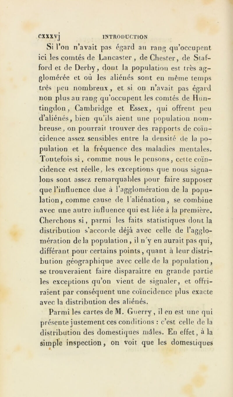 Si l’on n’avait pas égard au rang qu’occupent ici les comtés de Lancaster, deChester, de Staf- ford et de Derby, dont la population est très ag- glomérée et où les aliénés sont en même temps très peu nombreux , et si on n’avait pas égard non plus au rang qu’occupent les comtés de Hun- tingdon, Cambridge et Essex, qui offrent peu d’aliénés, bien qu’ils aient une population nom- breuse, on pourrait trouver des rapports de coïn- cidence assez sensibles entre la densité de la po- pulation et la fréquence des maladies mentales. Toutefois si, comme nous le pensons, cette coïn- cidence est réelle, les exceptions que nous signa- lons sont assez remarquables pour faire supposer que l’influence due à l’agglomération de la popu- lation, comme cause de l’aliénation, se combine avec une autre influence qui est liée à la première. Cherchons si, parmi les faits statistiques dont la distribution s’accorde déjà avec celle de l’agglo- mération delà population , il n’y en aurait pas qui, différant pour certains points, quant à leur distri- bution géographique avec celle de la population, se trouveraient faire disparaître en grande partie les exceptions qu’on vient de signaler, et offri- raient par conséquent une coïncidence plus exacte avec la distribution des aliénés. Parmi les cartes de M. Gtierry , il en est une qui présente justement ces conditions : c’est celle de la distribution des domestiques mâles. En effet, à la simple inspection, on voit que les domestiques