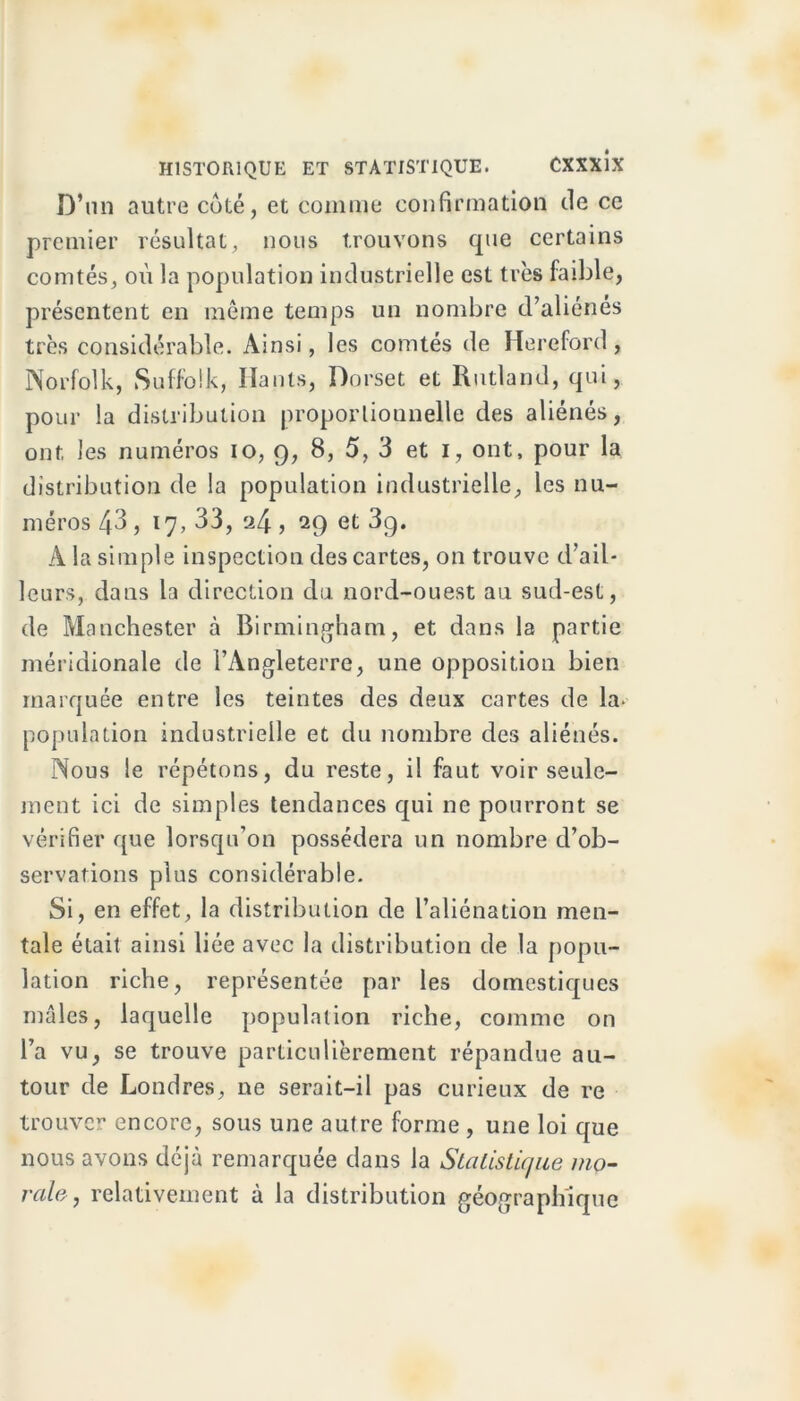 D’un autre coté, et comme confirmation de ce premier résultat, nous trouvons que certains comtés, où la population industrielle est très faible, présentent en même temps un nombre d’aliénes très considérable. Ainsi, les comtés de Hereford, Norfolk, Suffolk, Hauts, Dorset et Rutland, qui, pour la distribution proportionnelle des aliénés, ont les numéros io, 9, 8, 5, 3 et 1, ont, pour la distribution de la population industrielle, les nu- méros 43, 17, 33, a4 ) 29 et 3g. A la simple inspection des cartes, on trouve d’ail- leurs, dans la direction du nord-ouest au sud-est, de Manchester à Birmingham, et dans la partie méridionale de l’Angleterre, une opposition bien marquée entre les teintes des deux cartes de la. population industrielle et du nombre des aliénés. Nous le répétons, du reste, il faut voir seule- ment ici de simples tendances qui ne pourront se vérifier que lorsqu’on possédera un nombre d’ob- servations plus considérable. Si, en effet, la distribution de l’aliénation men- tale était ainsi liée avec la distribution de la popu- lation riche, représentée par les domestiques mâles, laquelle population riche, comme on l’a vu, se trouve particulièrement répandue au- tour de Londres, ne serait-il pas curieux de re trouver encore, sous une autre forme , une loi que nous avons déjà remarquée dans la Statistique mo- rale , relativement à la distribution géographique