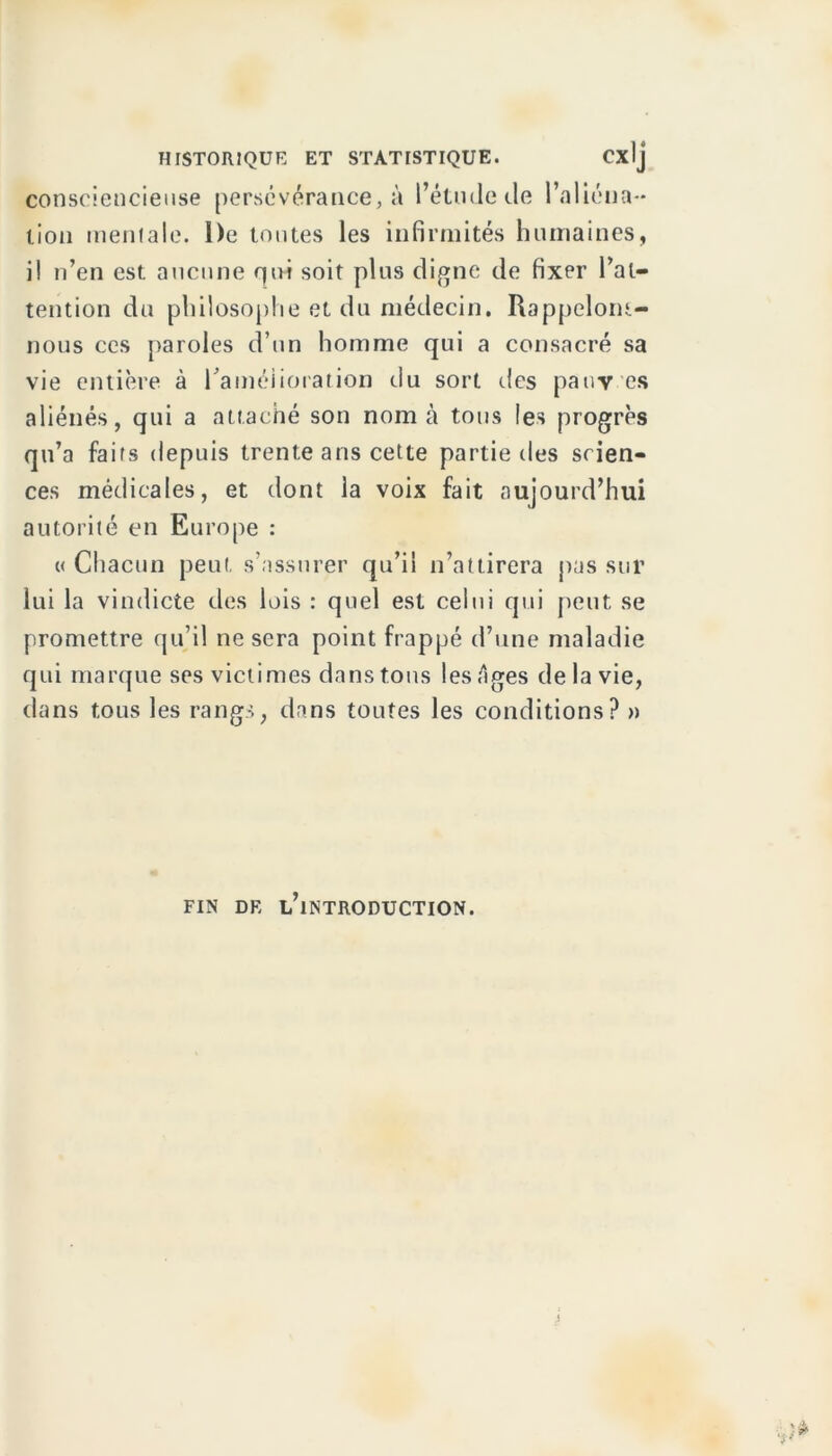 consciencieuse persévérance, à l’étude de l’aliéna- tion mentale. De toutes les infirmités humaines, i! n’en est aucune qui soit plus digne de fixer l’at- tention du philosophe et du médecin. Rappelom- nous ces paroles d’un homme qui a consacré sa vie entière à raméiioration du sort des pauv es aliénés, qui a attaché son nom à tous les progrès qu’a faits depuis trente ans cette partielles scien- ces médicales, et dont la voix fait aujourd’hui autorité en Europe : « Chacun peut s’assurer qu’il n’attirera pas sur lui la vindicte des lois : quel est celui qui peut se promettre qu’il ne sera point frappé d’une maladie qui marque ses victimes dans tous les Ages de la vie, dans tous les rangs, dans toutes les conditions? » FIN DE L’iNTRODUCTION.