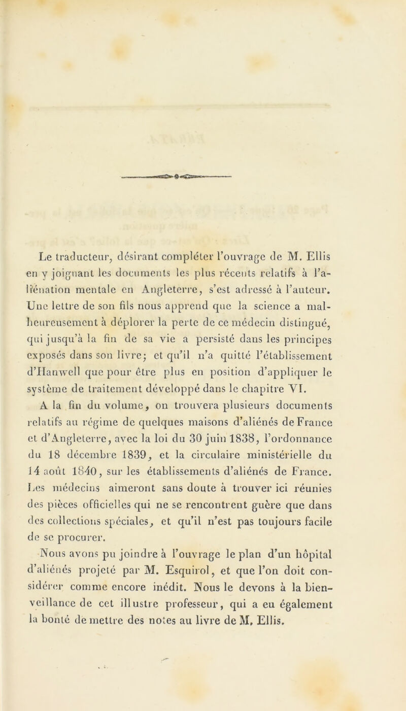 CÇ»-4)—>gsa Le traducteur, désirant compléter l’ouvrage de M. Ellis en y joignant les documents les plus récents relatifs à l’a- liénation mentale en Angleterre, s’est adressé à l’auteur. Une lettre de son fils nous apprend que la science a mal- heureusement à déplorer la perte de ce médecin distingué, qui jusqu’à la fin de sa vie a persisté dans les principes exposés dans son livre; et qu’il n’a quitté l’établissement d’IIanwell que pour être plus en position d’appliquer le système de traitement développé dans le chapitre YI. A la fin du volume, on trouvera plusieurs documents relatifs au régime de quelques maisons d’aliénés de France et d’Angleterre, avec la loi du 30 juin 1838, l’ordonnance du 18 décembre 1839, et la circulaire ministérielle du 14 août 1840, sur les établissements d’aliénés de France. Les médecins aimeront sans doute à trouver ici réunies des pièces officielles qui ne se rencontrent guère que dans des collections spéciales, et qu’il n’est pas toujours facile de se procurer. Nous avons pu joindre à l’ouvrage le plan d’un hôpital d’aliénés projeté par M. Esquirol, et que l’on doit con- sidérer comme encore inédit. Nous le devons à la bien- veillance de cet illustre professeur, qui a eu également la bonté de mettre des notes au livre de M, Ellis.