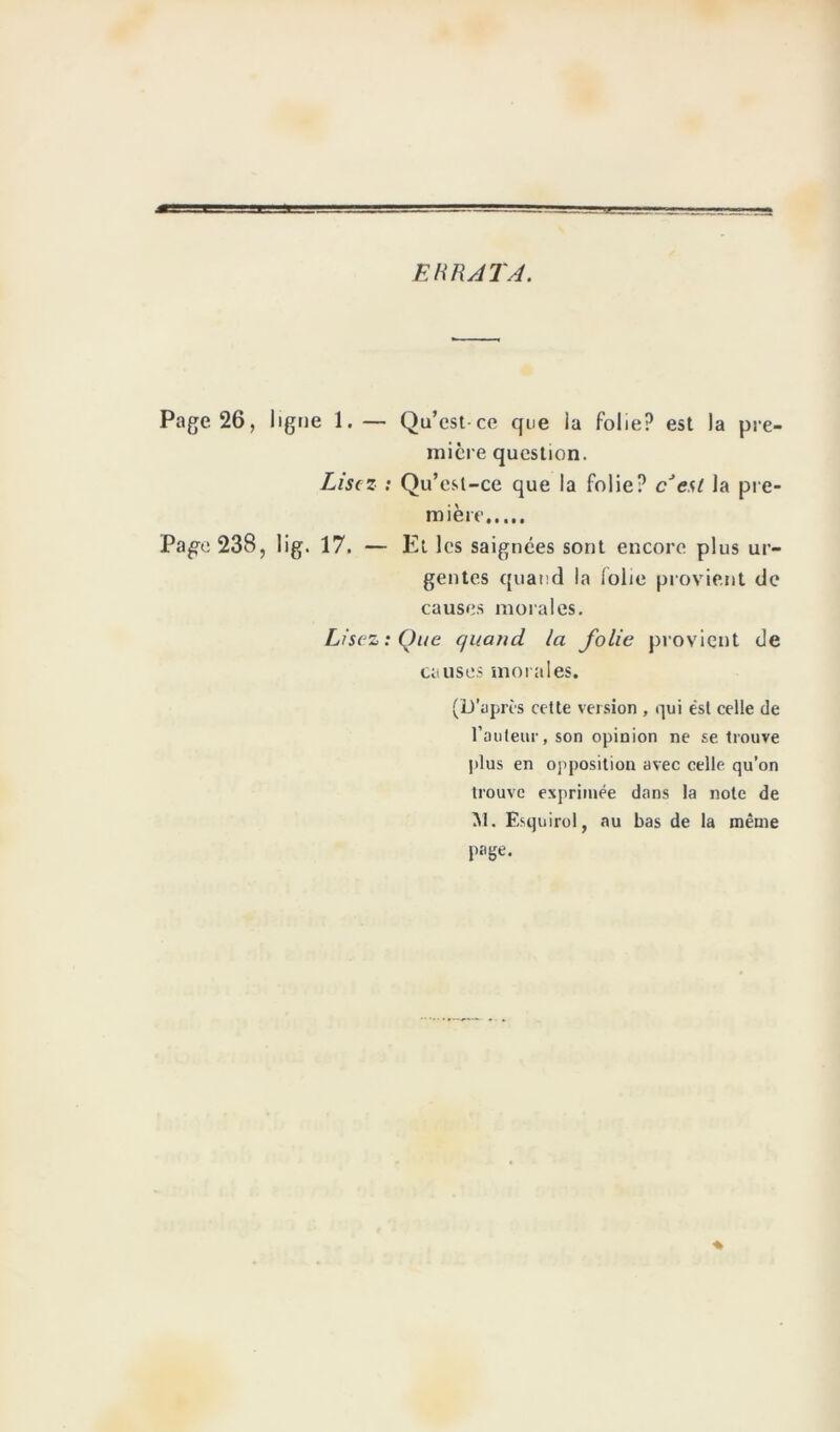 ERRATA. Page 26, ligue 1. — Qu’est ce que la folie? est la pre- mière question. Lisez : Qu’est-ce que la folie? c est la pre- mière Pa^e 238, lig. 17. — Et les saignées sont encore plus ur- gentes quand la lolie provient de causes morales. Lisez: Que quand la folie provient de causes morales. (D’après cette version , qui est celle de l’auteur, son opinion ne se trouve plus en opposition avec celle qu’on trouve exprimée dans la note de M. Esquirol, au bas de la même page.