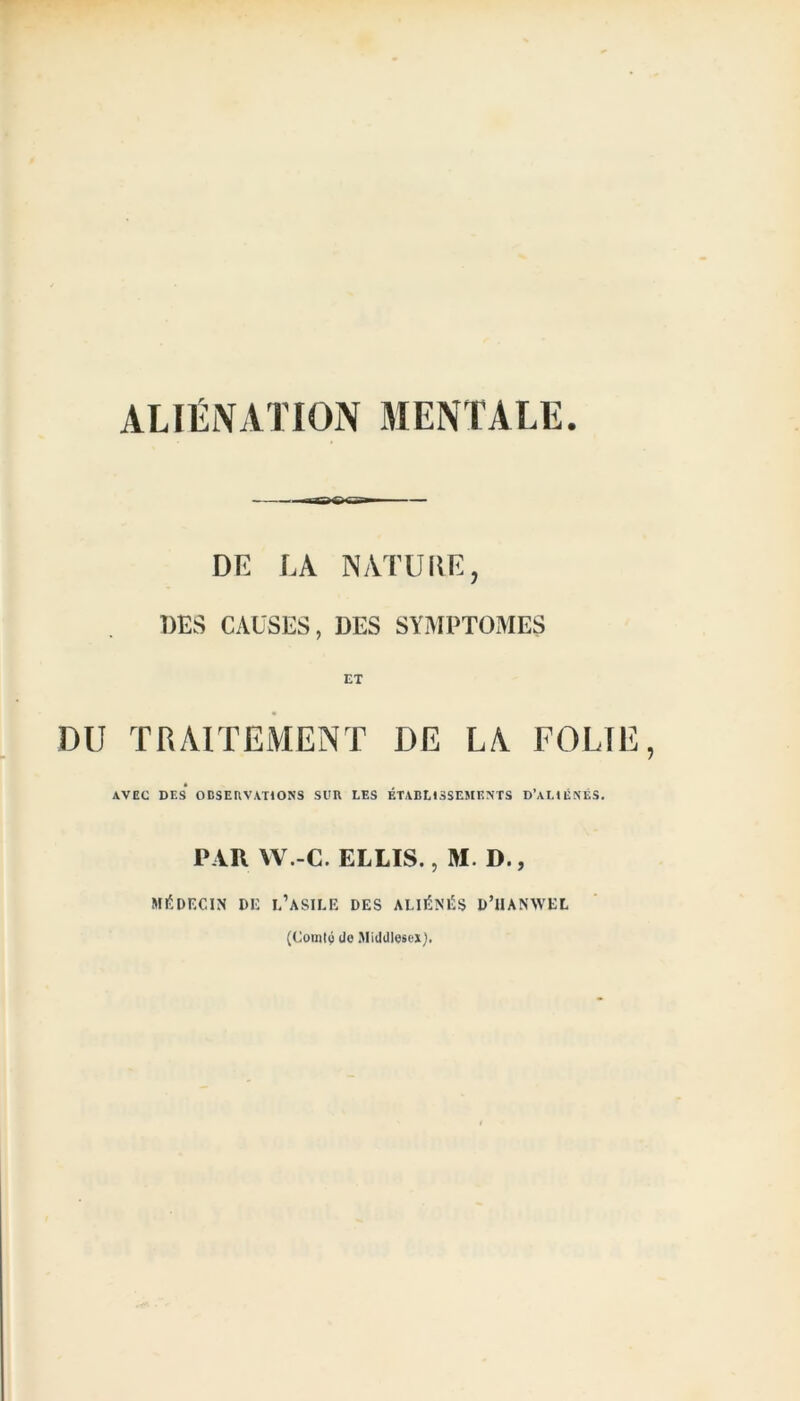 ALIÉNATION MENTALE. — DE LA NATURE, DES CAUSES, DES SYMPTOMES ET DU TRAITEMENT DE LA FOLIE AVEC DES OBSERVATIONS Sl'R LES ÉTABLISSEMENTS D’ALIÉNÉS. PAR W.-C. ELLIS., M. D., MÉDECIN DE L’ASILE DES ALIÉNÉS D’iIANWEL (Comté üo Midillosex],