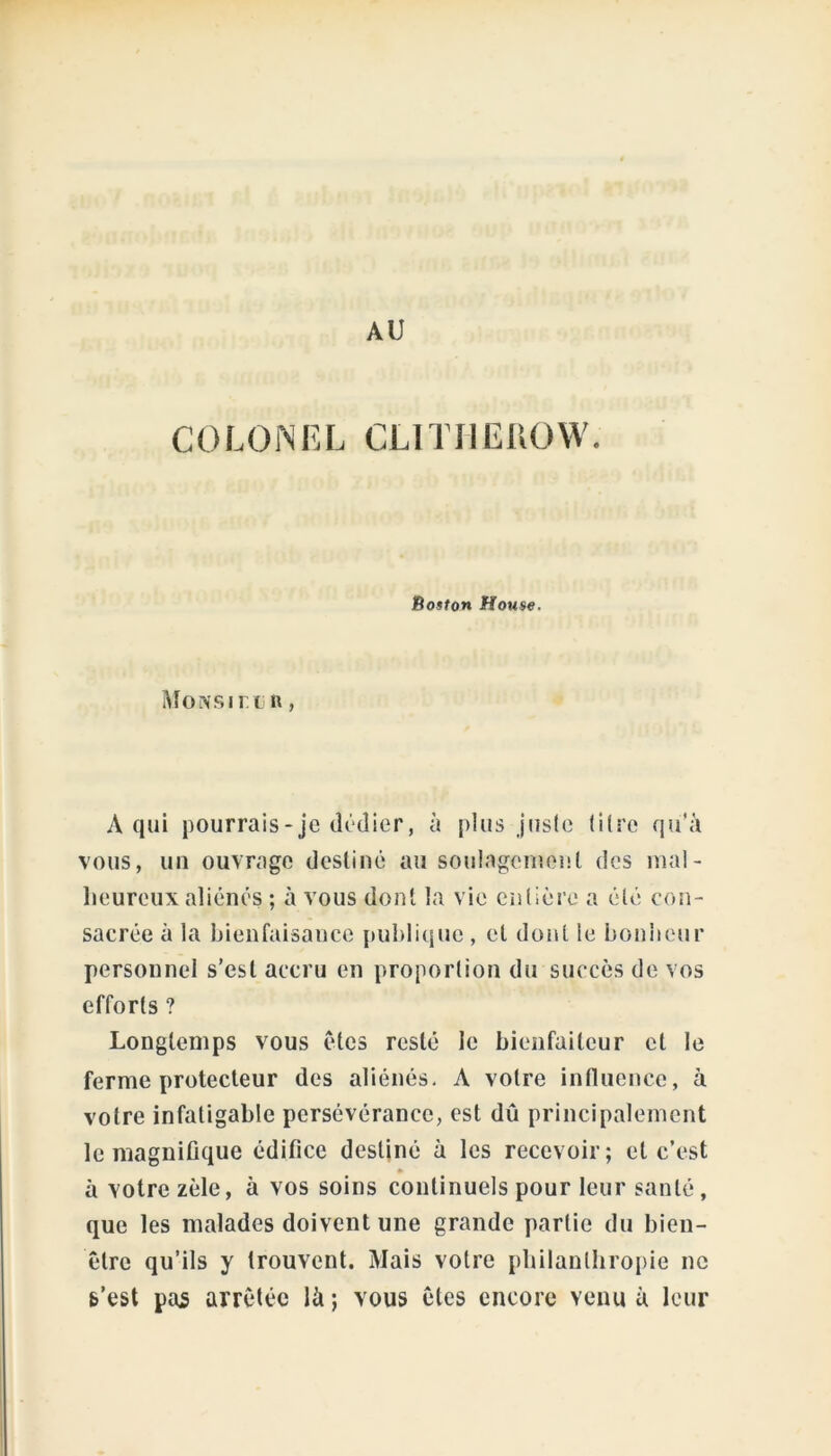 AU COLONEL CLITHEIIOW. Boston House. Moivsirt n, A qui pourrais-je dédier, à plus juste titre qu'à vous, un ouvrage destiné au soulagement des mal- heureux aliénés ; à vous dont la vie entière a été con- sacrée à la bienfaisance publique , et dont ie bonheur personnel s’est accru en proportion du succès de vos efforts ? Longtemps vous êtes resté le bienfaiteur et le ferme protecteur des aliénés. A votre influence, à votre infatigable persévérance, est dû principalement le magnifique édifice destiné à les recevoir; et c’est à votre zèle, à vos soins continuels pour leur santé, que les malades doivent une grande partie du bien- être qu’ils y trouvent. Mais votre philanthropie ne s’est pas arrêtée là ; vous êtes encore venu à leur