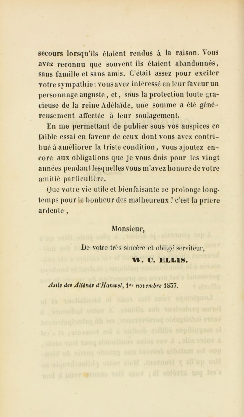secours lorsqu'ils étaient rendus à la raison. Vous avez reconnu que souvent ils étaient abandonnés, sans famille et sans amis. C’était assez pour exciter votre sympathie: vous avez intéressé en leur faveur un personnage auguste, et, sous la protection toute gra- cieuse de la reine Adélaïde, une somme a été géné- reusement affectée à leur soulagement. En me permettant de publier sous vos auspices ce faible essai en faveur de ceux dont vous avez contri- bué à améliorer la triste condition, vous ajoutez en- core aux obligations que je vous dois pour les vingt années pendant lesquelles vous m’avez honoré de votre amitié particulière. Que votre vie utile et bienfaisante se prolonge long- temps pour le bonheur des malheureux ! c’est la prière ardente , Monsieur, De votre très sincère et obligé serviteur, w, c. Asile des Aliénés d'Hanwel, Ie»' novembre 1837.