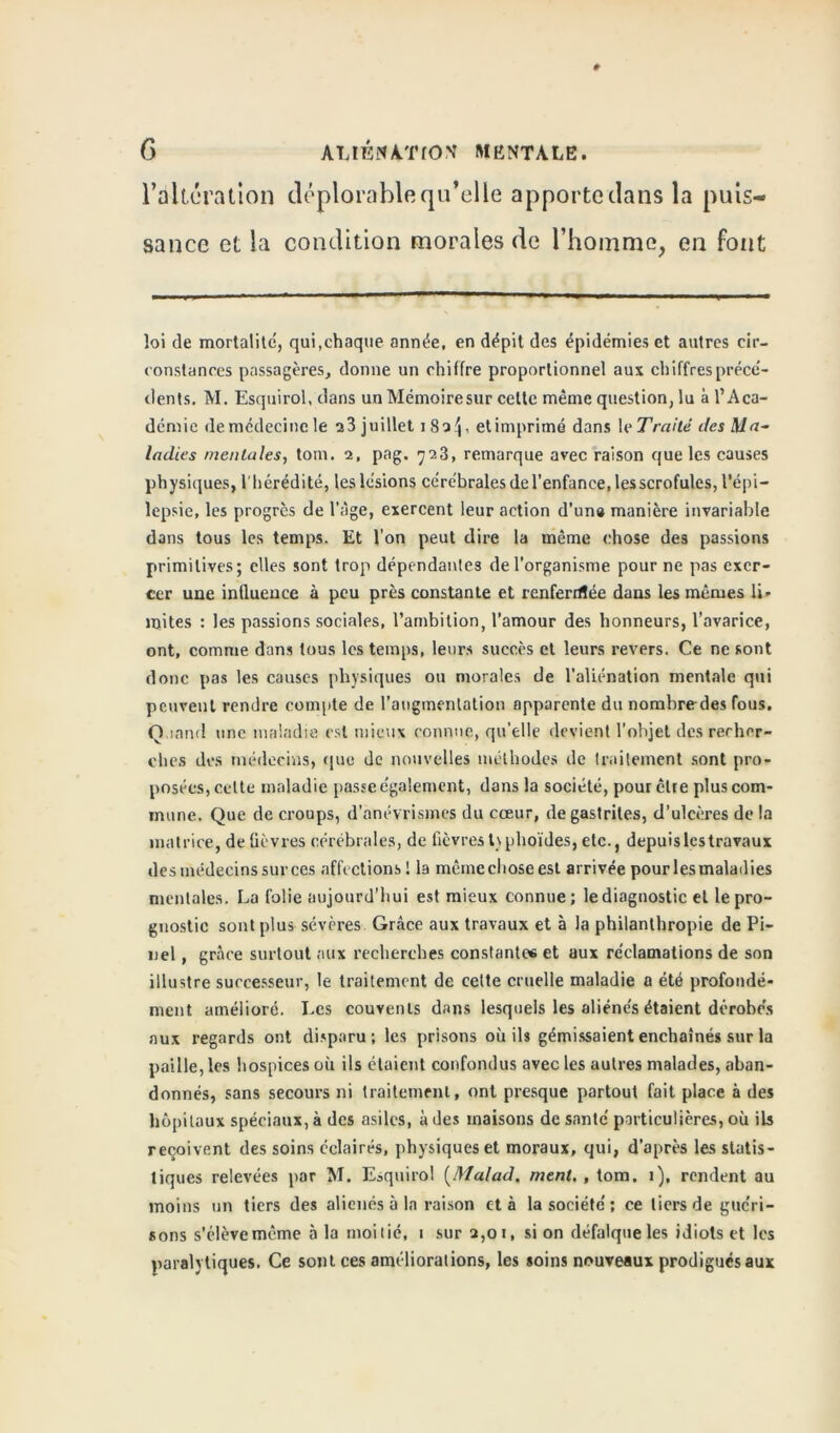 l’alteration déplorable qu’elle apporte dans la puis- sance et la condition morales de l’homme, en font loi de mortalité, qui,chaque année, en dépit des épidémies et autres cir- constances passagères, donne un chiffre proportionnel aux chiffres précé- dents. M. Esquirol, dans un TVIémoiresur cette même question, lu à l’Aca- démie de médecine le ^3 j uillet 180^, etimprimé dans 1 eTraité îles Ma- ladies mentales, tom. 2, pag, 723, remarque avec raison que les causes physiques, l'hérédité, les lésions cérébrales del’enfance, les scrofules, l'épi- lepsie, les progrès de l’àge, exercent leur action d'un» manière invariable dans tous les temps. Et l’on peut dire la même chose des passions primitives; elles sont trop dépendantes de l’organisme pour ne pas exer- cer une influence à peu près constante et renferrrtée dans les mêmes li- mites : les passions sociales, l’ambition, l’amour des honneurs, l’avarice, ont, comme dans tous les temps, leurs succès et leurs revers. Ce ne sont donc pas les causes physiques ou morales de l’aliénation mentale qui peuvent rendre compte de l’augmentation apparente du nombredes fous. O .innd une maladie est mieux connue, qu’elle devient l'objet des recher- ches des médecins, que de nouvelles méthodes de traitement sont pro- posées, celte maladie passe également, dans la société, pour être plus com- mune. Que de croups, d’anévrismes du cœur, de gastrites, d’ulcères de la matrice, de fièvres cérébrales, de fièvres typhoïdes, etc., depuis les travaux des médecins sur ces affections l la mêmechoseest arrivée pourlesmaladies mentales. La folie aujourd’hui est mieux connue; le diagnostic et lepro- gnostic sont plus sévères Grâce aux travaux et à la philanthropie de Pi- nel , grâce surtout aux recherches constantes et aux réclamations de son illustre successeur, le traitement de celte cruelle maladie a été profondé- ment amélioré. Les couvents dans lesquels les aliénés étaient dérobes aux regards ont disparu; les prisons où ils gémissaient enchaînés sur la paille, les hospices où ils étaient confondus avec les autres malades, aban- donnés, sans secours ni traitement, ont presque partout fait place à des hôpitaux spéciaux, à des asiles, à des maisons de santé particulières, où ils reçoivent des soins éclairés, physiques et moraux, qui, d’après les statis- tiques relevées par M. Esquirol (Malad. ment. , tom. 1), rendent au moins un tiers des aliénés à la raison et à la société; ce tiers de guéri- sons s’élève même à la moitié, 1 sur 2,01, si on défalque les idiots et les paralytiques. Ce sont ces améliorations, les soins nouveaux prodigués aux