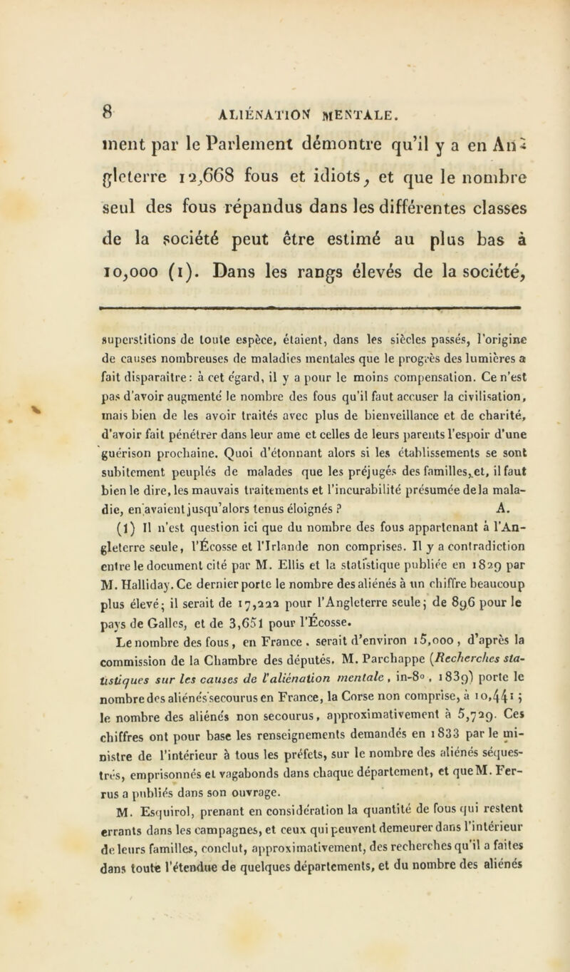 ment par le Parlement démontre qu’il y a en Ail* gleterre iq,668 fous et idiotsy et que le nombre seul des fous répandus dans les différentes classes de la société peut être estimé au plus bas à 10,000 (i). Dans les rangs élevés de la société, superstitions de toute espèce, étaient, dans les siècles passés, l’origine de causes nombreuses de maladies mentales que le progrès des lumières a fait disparaître: à cet e'gard, il y a pour le moins compensation. Ce n’est pas d’avoir augmente' le nombre des fous qu’il faut accuser la civilisation, mais bien de les avoir traités avec plus de bienveillance et de charité, d’avoir fait pénétrer dans leur ame et celles de leurs parents l’espoir d’une guérison prochaine. Quoi d’étonnant alors si les établissements se sont subitement peuplés de malades que les préjugés des familles^et, il faut bien le dire, les mauvais traitements et l’incurabilité présumée delà mala- die, en,avaient jusqu’alors tenus éloignés ? A. (1) Il n’ est question ici que du nombre des fous appartenant à l’An- gleterre seule, l’Écosse et l’Irlande non comprises. Il y a contradiction entre le document cité par M. Ellis et la statistique publiée en 1829 par M. Halliday.Ce dernier porte le nombre des aliénés à un chiffre beaucoup plus élevé; il serait de 17,222 pour l’Angleterre seule; de 8y6 pour le pays de Galles, et de 3,651 pour l’Écosse. Le nombre des fous, en France . serait d’environ i5,ooo , d’après la commission de la Chambre des députés. M. Parchappe (Recherches sta- tistiques sur les causes de l'aliénation mentale , in-8° , 1889) porte le nombre des aliéne'ssecourus en France, la Corse non comprise, à io,44* 5 le nombre des aliénés non secourus, approximativement à 5,729. Ces chiffres ont pour base les renseignements demandés en 1S33 parle mi- nistre de l’intérieur à tous les préfets, sur le nombre des aliénés séques- trés, emprisonnés et vagabonds dans chaque département, et queM. Fer- rus a publiés dans son ouvrage. M. Esquirol, prenant en considération la quantité de fous qui restent errants dans les campagnes, et ceux qui peuvent demeurer dans l’intérieur de leurs familles, conclut, approximativement, des recherches qu il a faites dans toute l’étendue de quelques départements, et du nombre des aliénés