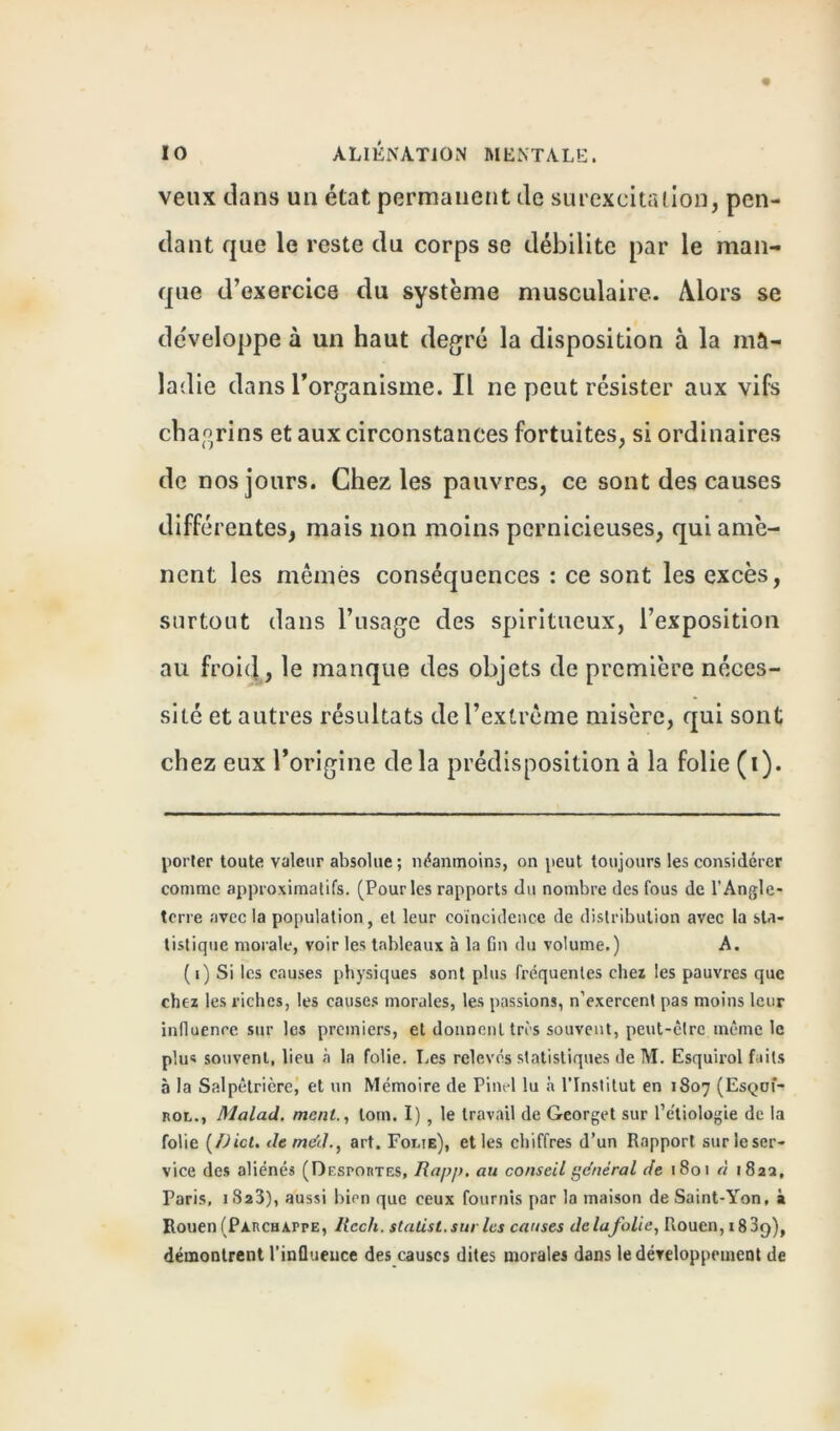 veux dans un état permanent de surexcitation, pen- dant que le reste du corps se débilite par le man- que d’exercice du système musculaire. Alors se développe à un haut degré la disposition à la ma- ladie dans l’organisme. Il ne peut résister aux vifs chagrins et aux circonstances fortuites, si ordinaires de nos jours. Chez les pauvres, ce sont des causes différentes, mais non moins pernicieuses, qui amè- nent les mêmes conséquences : ce sont les excès, surtout dans l’usage des spiritueux, l’exposition au froid, le manque des objets de première néces- sité et autres résultats de l’extrême misère, qui sont chez eux l’origine delà prédisposition à la folie (i). porter toute valeur absolue; néanmoins, on peut toujours les considérer comme approximatifs. (Pour les rapports du nombre des fous de l'Angle- terre avec la population, et leur coïncidence de distribution avec la sta- tistique morale, voir les tableaux à la Gn du volume.) A. (i) Si les causes physiques sont plus fréquentes chez les pauvres que chez les riches, les causes morales, les passions, n’exercent pas moins leur influence sur les premiers, et donnent tris souvent, peut-être même le plus souvent, lieu à la folie. Les relevés statistiques de M. Esquirol faits à la Salpêtrière, et un Mémoire de Pinel lu à l’Institut en 1807 (Esqoï- rol., Malad. ment., lom. I), le travail de Georget sur Pétiologie de la folie (/)ict. deme’d., art. Fouie), et les chiffres d’un Rapport sur le ser- vice des aliénés (Desportes, au conseil général de 1801 à 182a, Paris, 1823), aussi bien que ceux fournis par la maison deSaint-Yon, à Rouen (Parchappe, llccli. statist.sur les causes delafolie, Rouen, 183cy), démontrent l'influence des causes dites morales dans le développement de