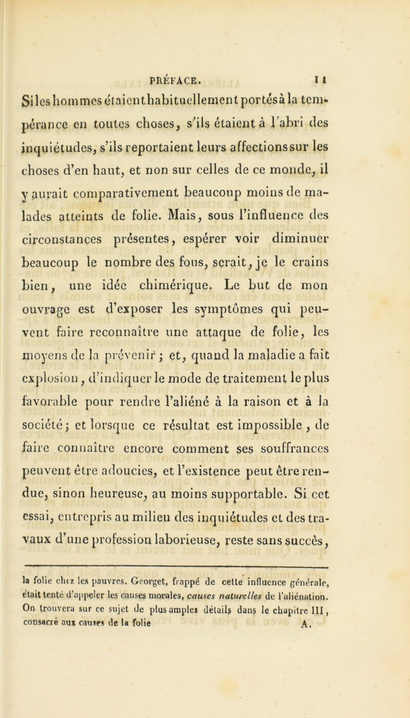 PRÉFACE. I I Silos hommes étaicnthabituellemcntportésà la tem- pérance en toutes choses, s’ils étaient à l'abri des inquiétudes, s’ils reportaient leurs affectionssur les choses d’en haut, et non sur celles de ce monde, il y aurait comparativement beaucoup moins de ma- lades atteints de folie. Mais, sous l’influence des circonstances présentes, espérer voir diminuer beaucoup le nombre des fous, serait, je le crains bien, une idée chimérique. Le but de mon ouvrage est d’exposer les symptômes qui peu- vent faire reconnaître une attaque de folie, les moyens de la prévenir ; et, quand la maladie a fait explosion, d’indiquer le mode de traitement le plus favorable pour rendre l’aliéné à la raison et à la société; et lorsque ce résultat est impossible , de faire connaître encore comment ses souffrances peuvent être adoucies, et l’existence peut être ren- due, sinon heureuse, au moins supportable. Si cet essai, entrepris au milieu des inquiétudes et des tra- vaux d’une profession laborieuse, reste sans succès, la folie cher, les pauvres. Georget, frappé de celte influence générale, était tenté d’appeler les causes morales, causes naturelles de l’aliénation. On trouvera sur ce sujet de plus amples détails dans le chapitre III, consacré aux causes de la folie A.