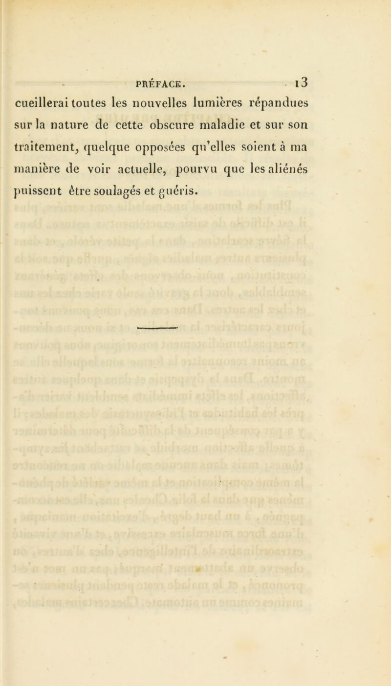 cueillerai toutes les nouvelles lumières répandues sur la nature de cette obscure maladie et sur son traitement, quelque opposées qu’elles soient à ma manière de voir actuelle, pourvu que les aliénés puissent être soulagés et guéris.