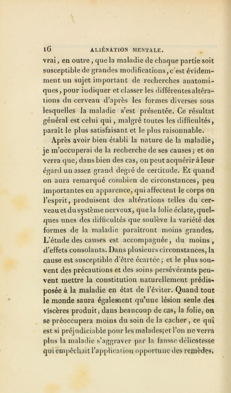 vrai, en outre, que la maladie de chaque partie soit susceptible de grandes modifications,c’est évidem- ment un sujet important de recherches anatomi- ques, pour indiquer et classer les différentes altéra- tions du cerveau d’après les formes diverses sous lesquelles la maladie s’est présentée. Ce résultat général est celui qui, malgré toutes les difficultés, paraît le plus satisfaisant et le plus raisonnable. Après avoir bien établi la nature de la maladie, je m’occuperai de la recherche de ses causes ; et on verra que, dans bien des cas, on peut acquérir à leur égard un assez grand degré de certitude. Et quand on aura remarqué combien de circonstances, peu importantes en apparence, qui affectent le corps ou l’esprit, produisent des altérations telles du cer- veau et du système nerveux, que la folie éclate,quel- ques unes des difficultés que soulève la variété des formes de la maladie paraîtront moins grandes. L’étude des causes est accompagnée, du moins, d’effets consolants. Dans plusieurs circonstances, la cause est susceptible d’être écartée; et le plus sou- vent des précautions et des soins persévérants peu- vent mettre la constitution naturellement prédis- posée à la maladie en état de l’éviter. Quand tout le monde saura également qu’une lésion seule des viscères produit, dans beaucoup de cas, la folie, on se préoccupera moins du soin de la cacher, ce qui est si préjudiciable pour les malades;et l’on ne verra plus la maladie s’aggraver par la fausse délicatesse qui empêchait l’application opportune des remèdes,