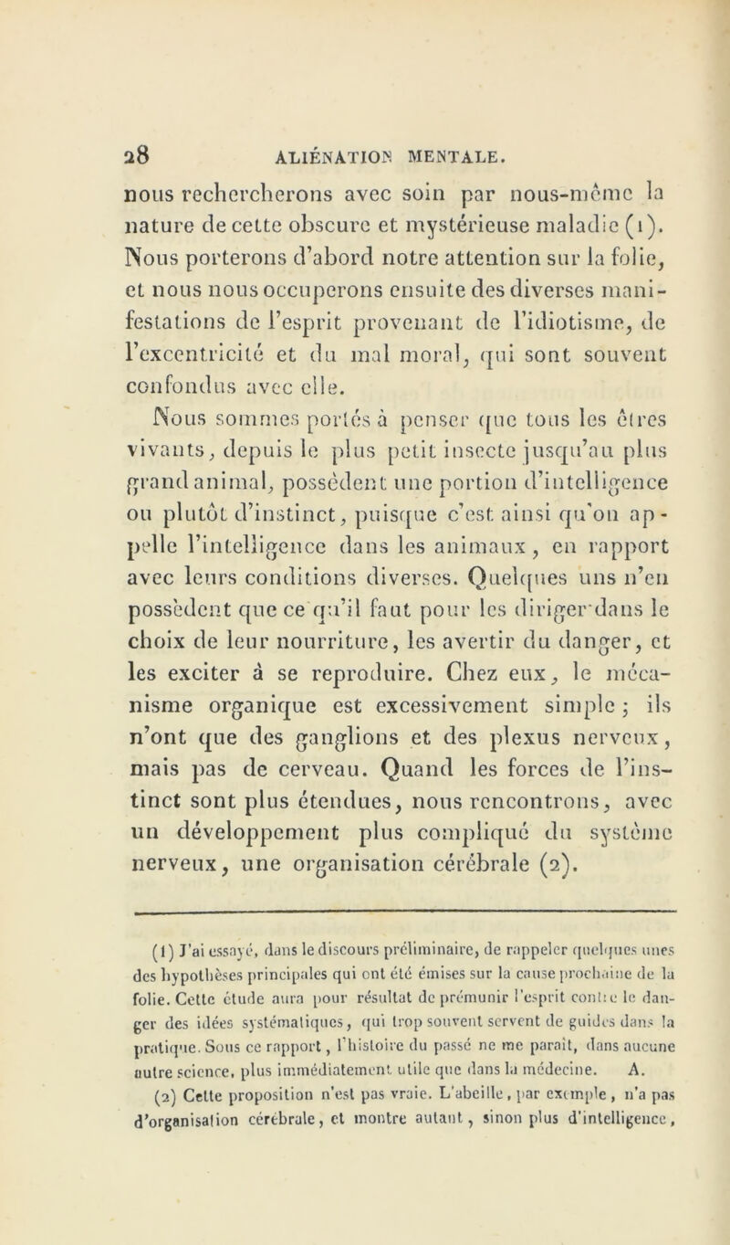 nous rechercherons avec soin par nous-mèmc la nature de cette obscure et mystérieuse maladie (1). Nous porterons d’abord notre attention sur la folie, et nous nous occuperons ensuite des diverses mani- festations de l’esprit provenant de l’idiotisme, de l’excentricité et du mal moral, qui sont souvent confondus avec elle. Nous sommes portés à penser que tous les cires vivants, depuis le plus petit insecte jusqu’au plus grand animal, possèdent une portion d’intelligence ou plutôt d’instinct, puisque c’est ainsi qu'on ap- pelle r intelligence dans les animaux, en rapport avec leurs conditions diverses. Quelques uns n’eu possèdent que ce qu’il faut pour les diriger dans le choix de leur nourriture, les avertir du danger, et les exciter à se reproduire. Chez eux, le méca- nisme organique est excessivement simple ; ils n’ont que des ganglions et des plexus nerveux, mais pas de cerveau. Quand les forces de l’ins- tinct sont plus étendues, nous rencontrons, avec un développement plus compliqué du système nerveux, une organisation cérébrale (2). (1) J’ai essayé, dans le discours préliminaire, de rappeler quelques unes des hypothèses principales qui ont été émises sur la cause prochaine de la folie. Cette ctude aura pour résultat de prémunir l’esprit conlie le dan- ger des idées systémaliques, qui trop souvent servent de guides dans la pratique. Sous ce rapport, l’histoire du passe ne me parait, dans aucune uutre science, plus immédiatement utile que dans la médecine. A. (2) Cette proposition n’est pas vraie. L'abeille, par exemple, n’a pas d’organisalion cérébrale, et montre autant, sinon plus d’intelligence,