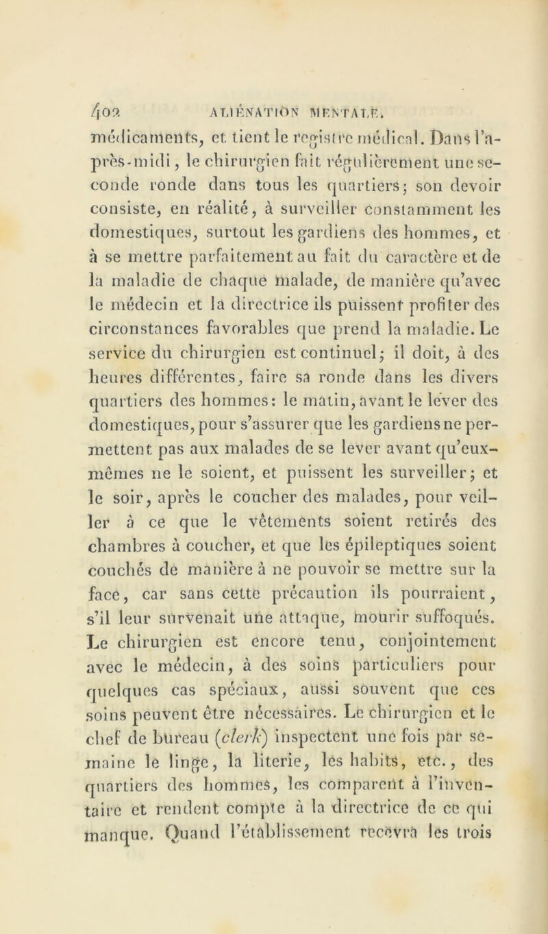 f[09. ALIÉNATION MENTAL!?-, m<j<Iicarrieilts, et; tient le registre médical. Dans l’a- près-midi , le chirurgien fait régulièrement une se- conde ronde dans tous les quartiers; son devoir consiste, en réalité, à surveiller constamment les domestiques, surtout les gardiens des hommes, et à se mettre parfaitement; au fait du caractère et de la maladie de chaque malade, de manière qu’avec le médecin et la directrice ils puissent profiler des circonstances favorables que prend la maladie. Le service du chirurgien est continuel; il doit, à des heures différentes, faire sa ronde dans les divers quartiers des hommes: le matin, avant le lever des domestiques, pour s’assurer que les gardiens ne per- mettent pas aux malades de se lever avant qu’eux- mêmes ne le soient, et puissent les surveiller; et le soir, après le coucher des malades, pour veil- ler à ce que le vêtements soient retirés des chambres à coucher, et que les épileptiques soient couchés de manière à ne pouvoir se mettre sur la face, car sans cette précaution ils pourraient, s’il leur survenait une attaque, mourir suffoqués. Le chirurgien est encore tenu, conjointement avec le médecin, à des soins particuliers pour quelques cas spéciaux, aussi souvent que ces soins peuvent être nécessaires. Le chirurgien et le chef de bureau (clerk) inspectent une fois par se- maine le linge, la literie, les habits, etc., des quartiers des hommes, les comparent à l’inven- taire et rendent compte à la directrice de ce qui manque. Quand l’établissement recevra les trois