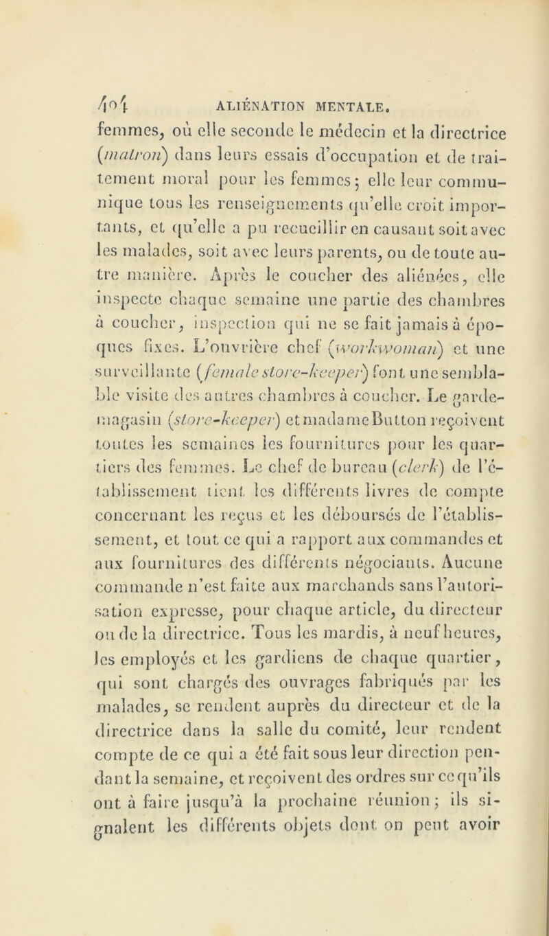 femmes, où elle seconde le médecin et la directrice (malron) dans leurs essais d’occupation et de trai- tement moral pour les femmes 5 elle leur commu- niq ue tous les renseignements qu’elle croit impor- tants, et qu’elle a pu recueillir en causant soit avec les malades, soit avec leurs parents, ou de toute au- tre manière. Après le coucher des aliénées, elle inspecte chaque semaine une partie des chambres à coucher, inspection qui 11e se fait jamais à épo- ques fixes. L’ouvricre chef {'workwoman) et une surveillante (feninlestore-keepei') font une sembla- ble visite des autres chambres à coucher. Le garde- magasin (store-heeper) etmadameButton reçoivent toutes les semaines les fournitures pour les quar- tiers des femmes. Le chef de bureau (clerh) de l'é- tablissement lient les différents livres de compte concernant les reçus et les débourses de l’établis- sement, et tout ce qui a rapport aux commandes et aux fournitures des differents négociants. Aucune commande n’est faite aux marchands sans l’autori- sation expresse, pour chaque article, du directeur ou de la directrice. Tous les mardis, à neuf heures, les employés et les gardiens de chaque quartier, qui sont chargés des ouvrages fabriqués par les malades, se rendent auprès du directeur et de la directrice dans la salle du comité, leur rendent compte de ce qui a été fait sous leur direction pen- dant la semaine, et reçoivent des ordres sur ccqu’ils ont à faire jusqu’à la prochaine réunion ; ils si- gnalent les différents objets dont on peut avoir