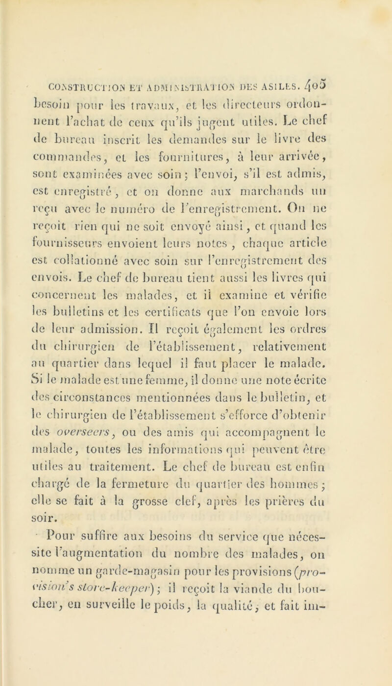 besoin pour les travaux, et les directeurs ordon- nent l’achat de ceux qu’ils jugent utiles. Le chef de bureau inscrit les demandes sur le livre des commandes, et les fournitures, à leur arrivée, sont examinées avec soin; l’envoi, s’il est admis, est enregistré, et on donne aux marchands un reçu avec le numéro de l’enregistrement. Ou ne reçoit rien qui ne soit envoyé ainsi, et quand les fournisseurs envoient leurs notes , chaque article est collationné avec soin sur l’enregistrement des envois. Le chef de bureau tient aussi les livres qui concernent les malades, et ii examine et vérifie les bulletins et les certificats que l’on envoie lors de leur admission. Il reçoit également les ordres du chirurgien de l’établissement, relativement au quartier dans lequel il faut placer le malade. Si le malade est une femme, il donne une note écrite des circonstances mentionnées dans le bulletin, et le chirurgien de l’établissement s’efforce d’obtenir des overseers, ou des amis qui accompagnent le malade, toutes les informations qui peuvent être utiles au traitement. Le chef de bureau est enfin chargé de la fermeture du quartier des hommes; elle se fait à la grosse clef, après les prières du soir. Pour suffire aux besoins du service que néces- site l’augmentation du nombre des malades, on nomme un garde-magasin pour les provisions (/?ro- visum s sLorc-kecper) ; il reçoit la viande du bou- cher, en surveille le poids, la qualité, et fait im-