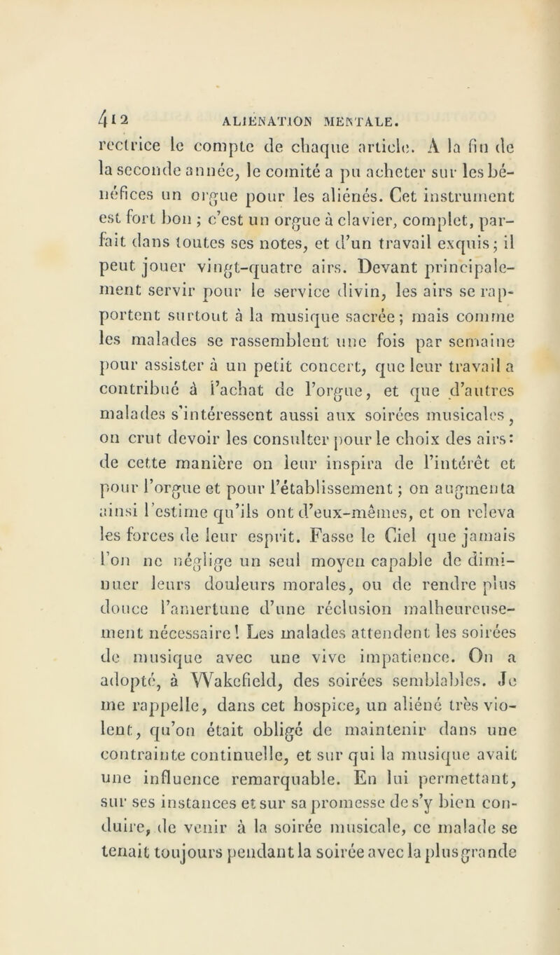 rectrice le compte de chaque article. À la fin de la seconde année, le comité a pu acheter sur les bé- néfices un orgue pour les aliénés. Cet instrument est fort bon ; c’est un orgue à clavier, complet, par- fait dans toutes ses notes, et d’un travail exquis; il peut jouer vingt-quatre airs. Devant principale- ment servir pour le service divin, les airs se rap- portent surtout à la musique sacrée; mais comme les malades se rassemblent une fois par semaine pour assister à un petit concert, que leur travail a contribué à l’achat de l’orgue, et que d’autres malades s’intéressent aussi aux soirées musicales, on crut devoir les consulter pour le choix des airs: de cette manière on leur inspira de l’intérêt et pour l’orgue et pour l’établissement ; on augmenta ainsi l’estime qu’ils ont d’eux-mêmes, et on releva les forces de leur esprit. Fasse le Ciel que jamais l’on ne néglige un seul moyen capable de dimi- nuer leurs douleurs morales, ou de rendre plus douce l’amertune d’une réclusion malheureuse- ment nécessaire! Les malades attendent les soirées de musique avec une vive impatience. On a adopté, à Wakcfield, des soirées semblables. Je me rappelle, dans cet hospice, un aliéné très vio- lent. , qu’on était obligé de maintenir dans une contrainte continuelle, et sur qui la musique avait une influence remarquable. En lui permettant, sur ses instances etsur sa promesse des’y bien con- duire, de venir à la soirée musicale, ce malade se tenait toujours pendant la soirée avec la plus grande