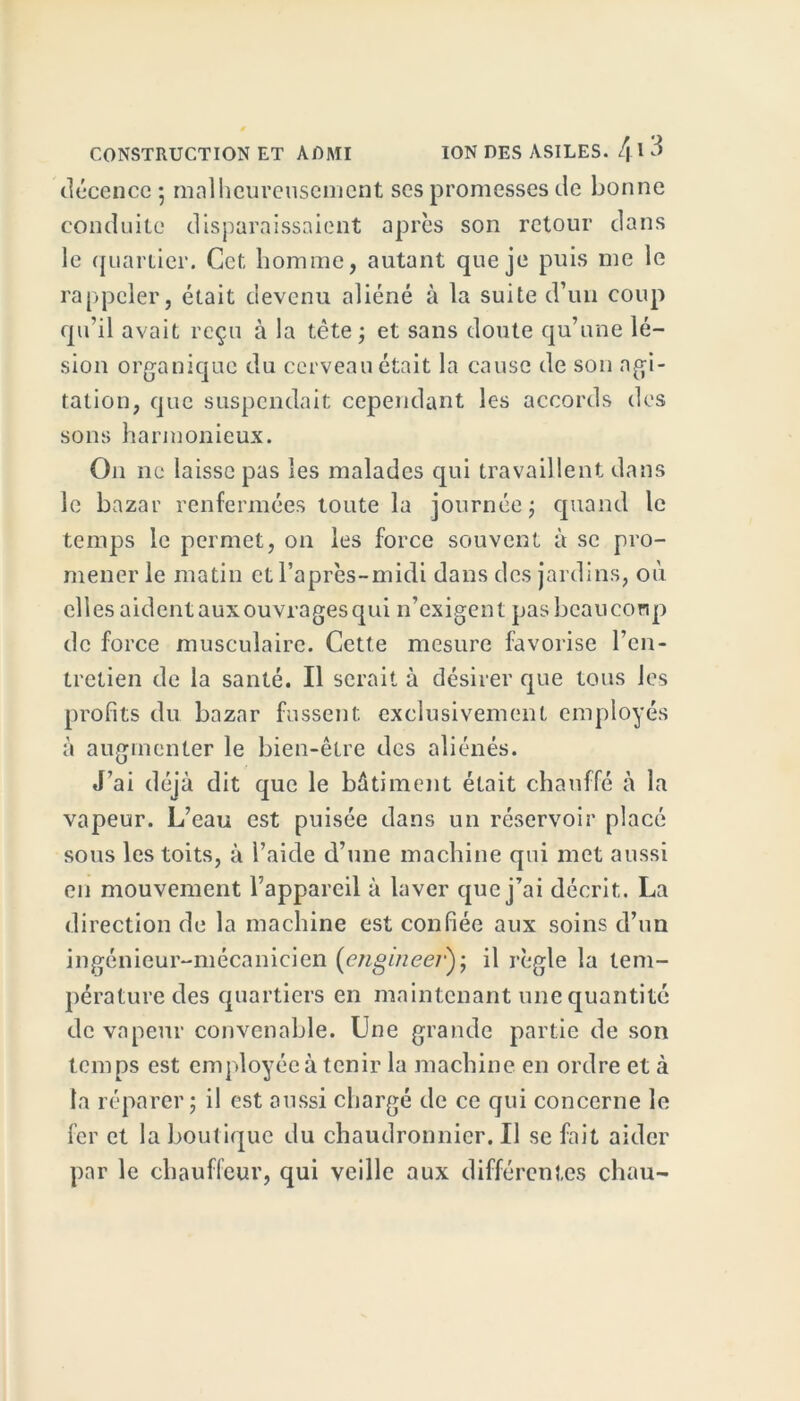 décence ; malheureusement ses promesses de bonne conduite disparaissaient après son retour dans le quartier. Cet homme, autant que je puis me le rappeler, était devenu aliéné à la suite d’un coup qu’il avait reçu à la tête ; et sans doute qu’une lé- sion organique du cerveau était la cause de son agi- tation, que suspendait cependant les accords des sons harmonieux. On ne laisse pas les malades qui travaillent dans le bazar renfermées toute la journée ; quand le temps le permet, on les force souvent à se pro- mener le matin et l’après-midi dans des jardins, où elles aident aux ouvrages qui n’exigent pas beaucoup de force musculaire. Cette mesure favorise l’en- tretien de la santé. Il serait à désirer que tous les profits du bazar fussent exclusivement employés à augmenter le bien-être des aliénés. J’ai déjà dit que le bâtiment était chauffé à la vapeur. L’eau est puisée dans un réservoir placé sous les toits, à l’aide d’une machine qui met aussi en mouvement l’appareil à laver que j’ai décrit. La direction de la machine est confiée aux soins d’un ingénieur-mécanicien engineei•); il règle la tem- pérature des quartiers en maintenant une quantité de vapeur convenable. Une grande partie de son temps est employée à tenir la machine en ordre et à la réparer ; il est aussi chargé de ce qui concerne le fer et la boutique du chaudronnier. Il se fait aider par le chauffeur, qui veille aux différentes chau-