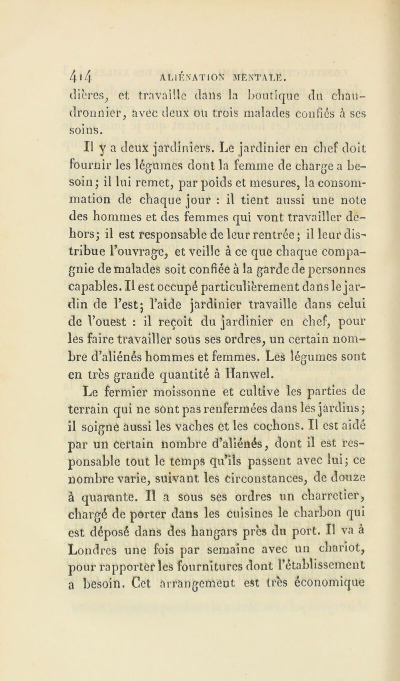 4«4 ALIÉNATION 1VTËNTAT.Ë. dièrcs, cl; travaille dans la boutique du chau- dronnier, avec deux ou trois malades confiés à scs soins. Il y a deux jardiniers. Le jardinier en chef doit fournir les légumes dont la femme de charge a be- soin; il lui remet, par poids et mesures, la consom- mation de chaque jour : il tient aussi une note des hommes et des femmes qui vont travailler de- hors; il est responsable de leur rentrée ; il leur dis- tribue l’ouvrage, et veille à ce que chaque compa- gnie de malades soit confiée à la garde de personnes capables. Il est occupé particulièrement dans le jar- din de l’est; l’aide jardinier travaille dans celui de l’ouest : il reçoit du jardinier en chef, pour les faire travailler sous ses ordres, un certain nom- bre d’aliénés hommes et femmes. Les légumes sont en très grande quantité à Ilanwel. Le fermier moissonne et cultive les parties de terrain qui ne sont pas renfermées dans les jardins; il soigne aussi les vaches et les cochons. Il est aidé par un certain nombre d’aliénés, dont il est res- ponsable tout le temps qu’ils passent avec lui; ce nombre varie, suivant les circonstances, de douze à quarante. Il a sous ses ordres un charretier, chargé de porter dans les cuisines le charbon qui est déposé dans des hangars près du port. Il va à Londres une fois par semaine avec un chariot, pour rapporter les fournitures dont l’établissement a besoin. Cet arrangement est très économique