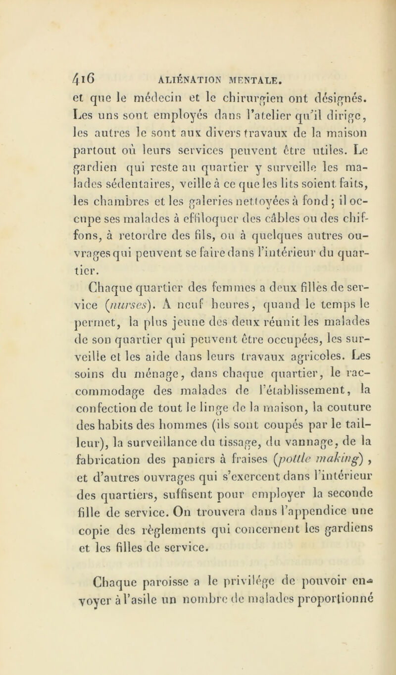 et que le médecin et le chirurgien ont désignés. Les uns sont employés dans l’atelier qu'il dirige, les autres le sont aux divers travaux de la maison partout où leurs services peuvent être utiles. Le gardien qui reste au quartier y surveille les ma- lades sédentaires, veille à ce que les lits soient faits, les chambres et les galeries nettoyées à fond*, il oc- cupe ses malades à effiloquer des câbles ou des chif- fons, à retordre des fds, ou à quelques autres ou- vragesqui peuvent se faire dans l’intérieur du quar- tier. Chaque quartier des femmes a deux filles de ser- vice (nurses). A neuf heures, quand le temps le permet, la plus jeune dès deux réunit les malades de son quartier qui peuvent être occupées, les sur- veille et les aide dans leurs travaux agricoles. Les soins du ménage, dans chaque quartier, le rac- commodage des malades de l’établissement, la confection de tout le linge de la maison, la couture des habits des hommes (ils sont coupés par le tail- leur), la surveillance du tissage, du vannage, de la fabrication des paniers à fraises (pottle making) , et d’autres ouvrages qui s’exercent dans l’intérieur des quartiers, suffisent pour employer la seconde fille de service. On trouvera dans l’appendice une copie des règlements qui concernent les gardiens et les filles de service. Chaque paroisse a le privilège de pouvoir en>* yoycr à l’asile un nombre de malades proportionné