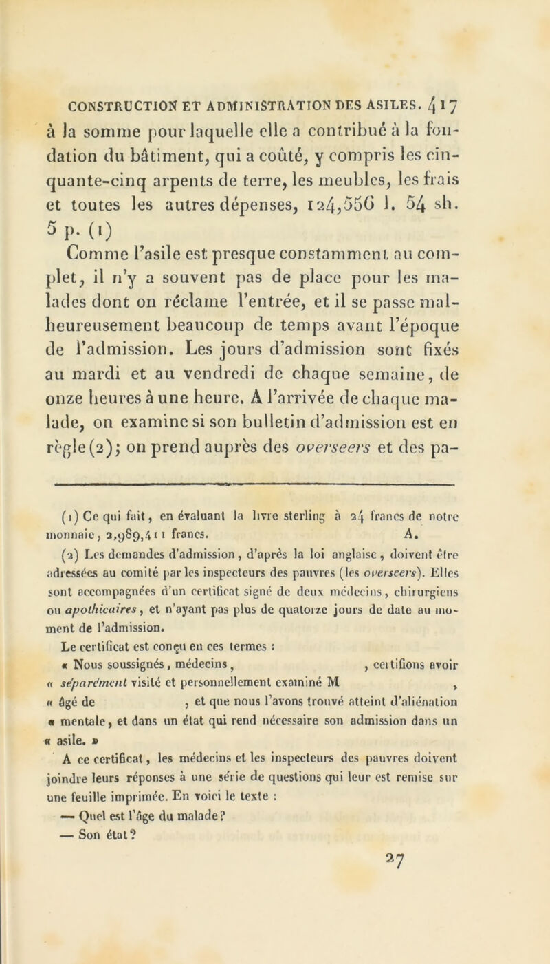 à la somme pour laquelle elle a contribué à la fon- dation du bâtiment, qui a coûté, y compris les cin- quante-cinq arpents de terre, les meubles, les frais et toutes les autres dépenses, i?.4,55(> 1. 54 sh. 5p-(0 Comme l’asile est presque constamment au com- plet, il n’y a souvent pas de place pour les ma- lades dont on réclame l’entrée, et il se passe mal- heureusement beaucoup de temps avant l’époque de l’admission. Les jours d’admission sont fixés au mardi et au vendredi de chaque semaine, de onze heures à une heure. A l’arrivée de chaque ma- lade, on examine si son bulletin d’admission est en règle(2); on prend auprès des overseers et des pa- (1) Ce qui fait, en évaluant la livre sterling à 3^ francs de notre monnaie, 3,989,411 francs. A. (3) Les demandes d’admission, d’après la loi anglaise, doivent être adressées au comité parles inspecteurs des pauvres (les overseers). Elles sont accompagnées d’un certificat signé de deux médecins, chirurgiens ou apothicaires, et n’ayant pas plus de quatorze jours de date au mo- ment de l’admission. Le certificat est conçu en ces termes : « Nous soussignés, médecins, , ceitifions avoir « séparément visité et personnellement examiné M , « âgé de , et que nous l’avons trouvé atteint d’aliénation « mentale, et dans un état qui rend nécessaire son admission dans un « asile. » A ce certificat, les médecins et les inspecteurs des pauvres doivent joindre leurs réponses à une série de questions qui leur est remise sur une feuille imprimée. En voici le texte : — Quel est l’Age du malade? — Son état? 27