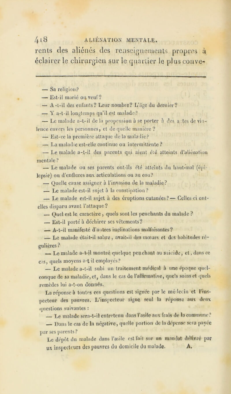 rents des aliénés des retiseigtiGqienU propres à éclairer le chirurgien sur le quartier le plus conve- — Sa religion? — Est-il marié ou veuf? — A-t-il des enfants? Leur nombie? L’âge du dernier? — Y a-t-il longtemps qu’il est malade? — Le malade a-t-il de la propension à se porter à des a tes de vio- lence envers les personnes, et de quelle manière ? — Est-ce la première attaque de la maladie? — La maladie est-elle continue ou intermittente? — Le malade a-t-il des parents qui aient été atteints d’aliénation mentale ? — Le malade ou ses parents ont-ils été atteints du haut-mal (épi- lepsie) ou d’enflures aux articulations ou au cou? — Quelle cause assigner à l’invasion de la maladie? — Le malade est-il sujet à la constipation ? — Le malade est-il sujet à des éruptions cutanées?— Celles-ci ont- elles disparu avant l’attaque ? — Quel est le caractère , quels sont les penchants du malade ? — Est-il porté à déchirer scs vêtements? — A-t-il manifesté d'autres inclinations malfaisantes? — Le malade était-il sobre, avaiî-il des mœurs et des habitudes ré- gulières ? — Le malade a-t-il montré quelque penchant au suicide, et . dans ce cas, quels moyens a-t il employés? — Le malade a-t-il subi un traitement médical à une époque quel- conque de sa maladie, et, dans le cas de l’affirmative, quels soins et quels remèdes lui a-t-on donnés. La réponse à toutes ces questions est signée par le médecin et l’ins- pecteur des pauvres. L’inspecteur signe seul la réponse aux deux questions suivantes : Le malade sera-t-il entretenu dans l’asile aux frais de la commune? — Dans le cas de la négative, quelle portion de la dépense sera payée par ses parents ? Le dépôt du malade dons l’asile est fait sur un mandat délivré par ux inspecteurs des pauvres du domicile du malade. A.