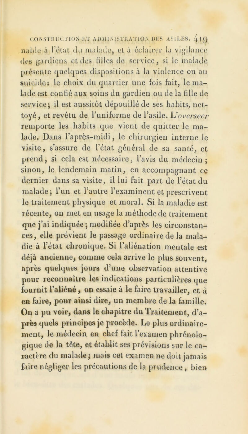 nable à l’état du malade, et à éclairer la vigilance des gardiens et des filles de service, si le malade présente quelques dispositions à la violence ou au suicide: le choix du quartier une fois fait, le ma- lade est confié aux soins du gardien ou de la fille de service; il est aussitôt dépouillé de ses habits, net- toyé, et revêtu de l’uniforme de l’asile. Uoverseer remporte les habits que vient de quitter le ma- lade. Dans l’après-midi, le chirurgien interne le visite, s’assure de l’état général de sa santé, et prend, si cela est nécessaire, l’avis du médecin; sinon, le lendemain matin, en accompagnant ce dernier dans sa visite, il lui fait part de l’état du malade; l’un et l’autre l’examinent et prescrivent le traitement physique et moral. Si la maladie est récente, on met en usage la méthode de traitement que j’ai indiquée ; modifiée d’après les circonstan- ces, elle prévient le passage ordinaire de la mala- die à l’état chronique. Si l’aliénation mentale est déjà ancienne, comme cela arrive le plus souvent, après quelques jours d’une observation attentive pour reconnaître les indications particulières que fournit l’aliéné, on essaie à le faire travailler, et à en faire, pour ainsi dire, un membre de la famille. On a pu voir, dans le chapitre du Traitement, d’a- près quels principes je procède. Le plus ordinaire- ment, le médecin en chef fait l’examen phrénolo- gique de la tête, et établit ses prévisions sur le ca- ractère du malade; mais cet examen ne doit jamais faire négliger les précautions de la prudence , bien