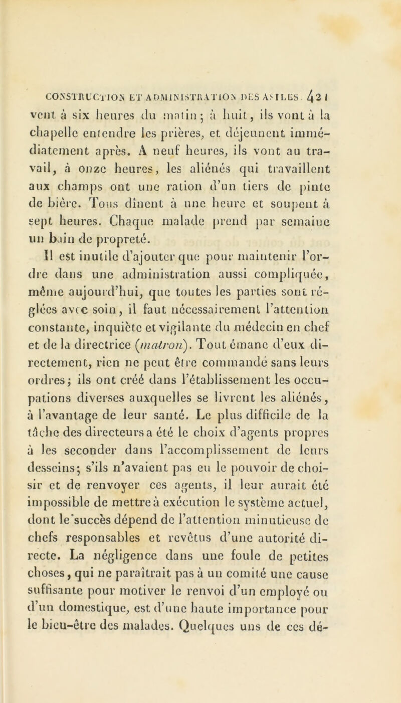 vent, à six heures du malin; à huit, ils vont à la chapelle entendre les prières, et déjeunent immé- diatement après. A neuf heures, ils vont au tra- vail, à onze heures, les aliénés qui travaillent aux champs ont une ration d’un tiers de pinte de bière. Tous dînent à une heure et soupent à sept heures. Chaque malade prend par semaine un bain de propreté. Il est inutile d’ajouter que pour maintenir l’or- dre dans une administration aussi compliquée, même aujourd’hui, que toutes les parties sont ré- glées avec soin, il faut nécessairement l’attention constante, inquiète et vigilante du médecin en chef et de la directrice (malron). Tout émane d’eux di- rectement, rien ne peut être commandé sans leurs ordres; ils ont créé dans l’établissement les occu- pations diverses auxquelles se livrent les aliénés, à l’avantage de leur santé. Le plus difficile de la lèche des directeurs a été le choix d’agents propres à les seconder dans l’accomplissement de leurs desseins; s’ils n'avaient pas eu le pouvoir de choi- sir et de renvoyer ces agents, il leur aurait été impossible de mettre à exécution le système actuel, dont le'succès dépend de l’attention minutieuse de chefs responsables et revêtus d’une autorité di- recte. La négligence dans une foule de petites ch oses, qui ne paraîtrait pas à un comité une cause suffisante pour motiver le renvoi d’un employé ou d un domestique, est d’une haute importance pour le bien-être des malades. Quelques uns de ces dé-