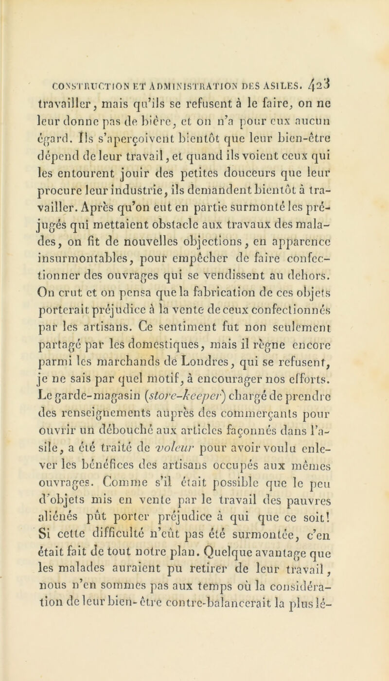 travailler, mais qu’ils se refusent à le faire, on ne leur donne pas de bicre, et on n’a pour eux aucun egard. Ils s’aperçoivent bientôt que leur bien-être dépend de leur travail, et quand ils voient ceux qui les entourent jouir des petites douceurs que leur procure leur industrie, ils demandent bientôt à tra- vailler. Après qu’on eut en partie surmonté les pré- jugés qui mettaient obstacle aux travaux des mala- des, on fit de nouvelles objections, en apparence insurmontables, pour empêcher de faire confec- tionner des ouvrages qui se vendissent au dehors. On crut et on pensa que la fabrication de ces objets porterait préjudice à la vente de ceux confectionnés par les artisans. Ce sentiment fut non seulement partagé par les domestiques, mais il règne encore parmi les marchands de Londres, qui se refusent, je ne sais par quel motif, à encourager nos efforts. Le garde-magasin (store-kcepci■) chargé de prendre des renseignements auprès des commerçants pour ouvrir un débouché aux articles façonnés dans l’a- sile, a été traité de voleur pour avoir voulu enle- ver les bénéfices des artisans occupés aux mêmes ouvrages. Comme s’il était possible que le peu d’objets mis en vente par le travail des pauvres aliénés put porter préjudice à qui que ce soit! Si cette difficulté n’eût pas été surmontée, c’en était fait de tout notre plan. Quelque avantage que les malades auraient pu retirer de leur travail, nous n’en sommes pas aux temps où la considéra- tion de leur bien-être contrc-balancerait la plus lé-