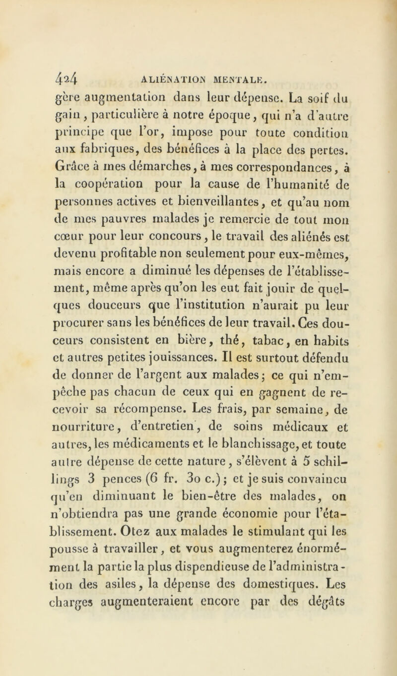 gère augmentation dans leur dépense. La soif du gain , particulière à notre époque, qui n’a d’autre principe que l’or, impose pour toute condition aux fabriques, des bénéfices à la place des pertes. Grâce à mes démarches, à mes correspondances, à la coopération pour la cause de l’humanité de personnes actives et bienveillantes, et qu’au nom de mes pauvres malades je remercie de tout mon cœur pour leur concours, le travail des aliénés est devenu profitable non seulement pour eux-mêmes, mais encore a diminué les dépenses de l’établisse- ment, même après qu’on les eut fait jouir de quel- ques douceurs que l’institution n’aurait pu leur procurer sans les bénéfices de leur travail. Ces dou- ceurs consistent en bière, thé, tabac, en habits et autres petites jouissances. Il est surtout défendu de donner de l’argent aux malades; ce qui n’em- pêche pas chacun de ceux qui en gagnent de re- cevoir sa récompense. Les frais, par semaine, de nourriture, d’entretien, de soins médicaux et autres, les médicaments et le blanchissage, et toute aulre dépense de cette nature, s’élèvent à 5 schil- lings 3 pences (6 fr. 3oc.); et je suis convaincu qu’en diminuant le bien-être des malades, on n’obtiendra pas une grande économie pour l’éta- blissement. Otez aux malades le stimulant qui les pousse à travailler, et vous augmenterez énormé- ment la partie la plus dispendieuse de l’administra - tion des asiles, la dépense des domestiques. Les charges augmenteraient encore par des dégâts