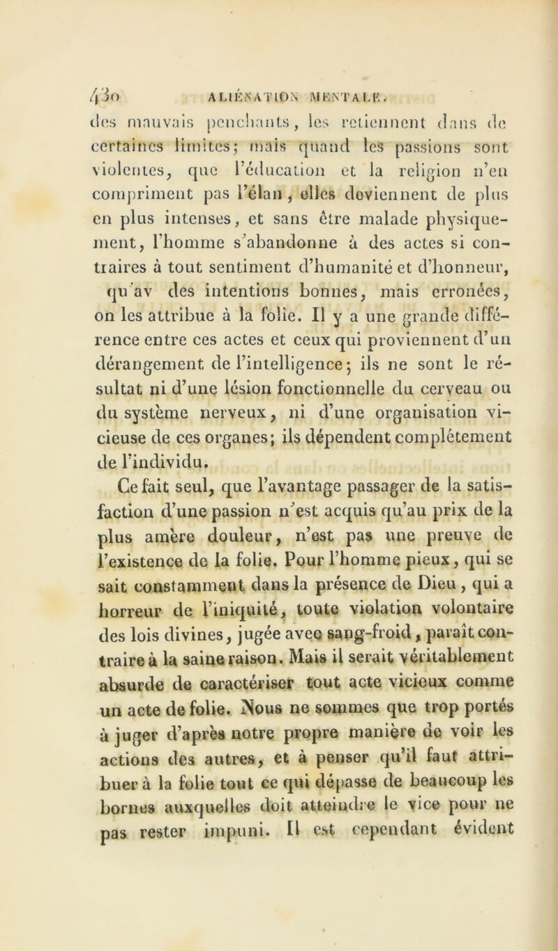 4'io ALIÉNATION M K NT A Ltë . des mauvais penchants, les retiennent dans de certaines limites; mais quand les passions sont violentes, que l’éducation et la religion n’en compriment pas l’élan , elles deviennent de plus en plus intenses, et sans être malade physique- ment, l’homme s’abandonne à des actes si con- traires à tout sentiment d’humanité et d’honneur, qu av des intentions bonnes, mais erronées, on les attribue à la folie. Il y a une grande diffé- rence entre ces actes et ceux qui proviennent d’un dérangement de l’intelligence ; ils ne sont le ré- sultat ni d’une lésion fonctionnelle du cerveau ou du système nerveux, ni d’une organisation vi- cieuse de ces organes; ils dépendent complètement de l’individu. Ce fait seul, que l’avantage passager de la satis- faction d’une passion n’est acquis qu’au prix de la plus amère douleur, n’est pas une preuve de l’existence de la folie. Pour l’homme pieux, qui se sait constamment dans la présence de Dieu, qui a horreur de l’iniquité, toute violation volontaire des lois divines, jugée avec sang-froid, paraît con- traire à la saine raison. Mais il serait véritablement absurde de caractériser tout acte vicieux comme un acte de folie. iNous ne sommes que trop portés à juger d’après notre propre manière de voir les actions des autres, et à penser qu’il faut attri- buera la folie tout ce qui dépasse de beaucoup les bornes auxquelles doit atteindre le vice pour ne pas rester impuni. Il est cependant évident