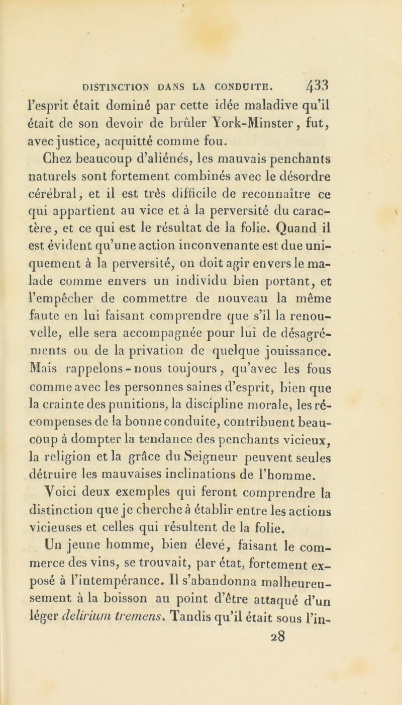 l’esprit était dominé par cette idée maladive qu’il était de son devoir de brûler York-Minster, fut, avec justice, acquitté comme fou. Chez beaucoup d’aliénés, les mauvais penchants naturels sont fortement combinés avec le désordre cérébral, et il est très difficile de reconnaître ce qui appartient au vice et à la perversité du carac- tère , et ce qui est le résultat de la folie. Quand il est évident qu’une action inconvenante est due uni- quement à la perversité, on doit agir envers le ma- lade comme envers un individu bien portant, et l’empêcher de commettre de nouveau la même faute en lui faisant comprendre que s’il la renou- velle, elle sera accompagnée pour lui de désagré- ments ou de la privation de quelque jouissance. Mais rappelons - nous toujours , qu’avec les fous comme avec les personnes saines d’esprit, bien que la crainte des punitions, la discipline morale, les ré- compenses de la bonne conduite, contribuent beau- coup à dompter la tendance des penchants vicieux, la religion et la grâce du Seigneur peuvent seules détruire les mauvaises inclinations de l’homme. Voici deux exemples qui feront comprendre la distinction que je cherche à établir entre les actions vicieuses et celles qui résultent de la folie. Unj eune homme, bien élevé, faisant le com- merce des vins, se trouvait, par état, fortement ex- posé à l’intempérance. Il s’abandonna malheureu- sement à la boisson au point d’être attaqué d’un léger delirium tremens. Tandis qu’il était sous l’in- 28