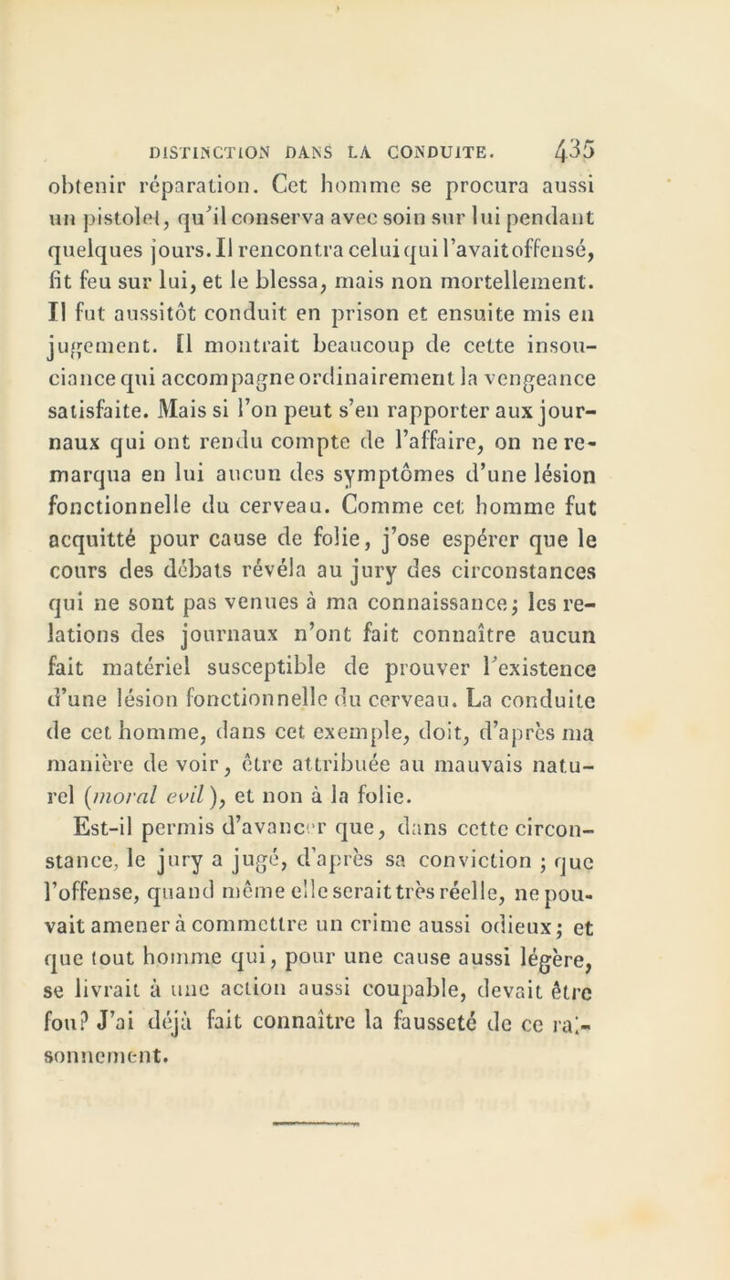 obtenir réparation. Cet homme se procura aussi un pistolet, qu'il conserva avec soin sur lui pendant quelques jours. Il rencontra celui qui l’avait offensé, fit feu sur lui, et le blessa, mais non mortellement. II fut aussitôt conduit en prison et ensuite mis en jugement. [1 montrait beaucoup de cette insou- ciance qui accompagne ordinairement la vengeance satisfaite. Mais si l’on peut s’en rapporter aux jour- naux qui ont rendu compte de l’affaire, on ne re- marqua en lui aucun des symptômes d’une lésion fonctionnelle du cerveau. Comme cet homme fut acquitté pour cause de folie, j’ose espérer que le cours des débats révéla au jury des circonstances qui ne sont pas venues à ma connaissance; les re- lations des journaux n’ont fait connaître aucun fait matériel susceptible de prouver l'existence d’une lésion fonctionnelle du cerveau. La conduite de cet homme, dans cet exemple, doit, d’après ma manière de voir, être attribuée au mauvais natu- rel (moral evil), et non à la folie. Est-il permis d’avancer que, dans cette circon- stance, le jury a jugé, d’après sa conviction ; que l’offense, quand même elle serait très réelle, ne pou- vait amener à commettre un crime aussi odieux; et que tout homme qui, pour une cause aussi légère, se livrait à une action aussi coupable, devait être fou? J’ai déjà fait connaître la fausseté de ce rai- sonnement.