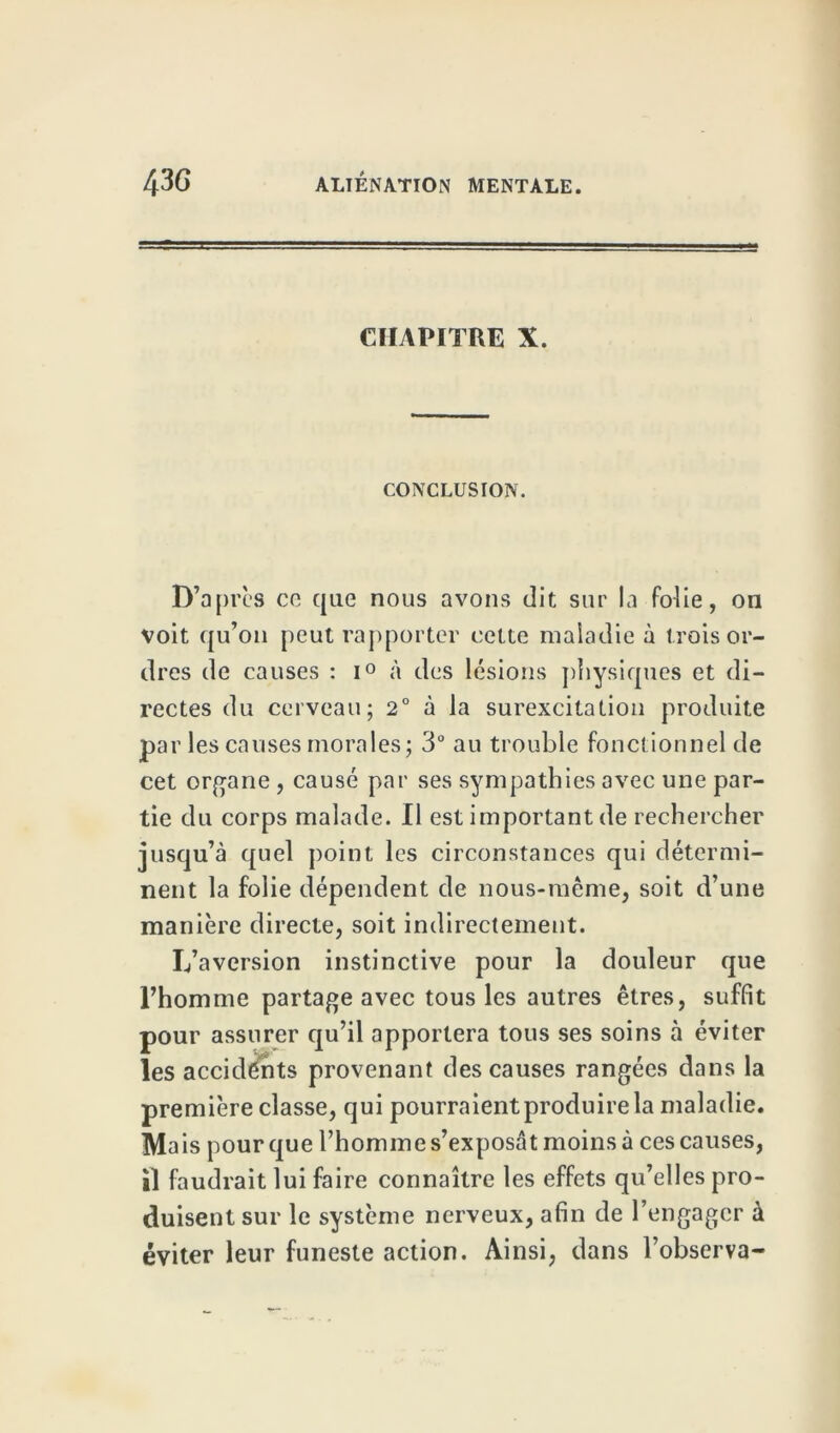 CHAPITRE X. CONCLUSION. D’après ce que nous avons dit sur la fcdie, on voit qu’on peut rapporter cette maladie à trois or- dres de causes : i° à des lésions physiques et di- rectes du cerveau; 2° à la surexcitation produite par les causes morales; 3“ au trouble fonctionnel de cet organe , causé par ses sympathies avec une par- tie du corps malade. Il est important de rechercher jusqu’à quel point les circonstances qui détermi- nent la folie dépendent de nous-même, soit d’une manière directe, soit indirectement. L’aversion instinctive pour la douleur que l’homme partage avec tous les autres êtres, suffit pour assurer qu’il apportera tous ses soins à éviter les accidents provenant des causes rangées dans la première classe, qui pourraient produire la maladie. Ma is pour que l’homme s’exposât moins à ces causes, il faudrait lui faire connaître les effets qu’elles pro- duisent sur le système nerveux, afin de l’engager à éviter leur funeste action. Ainsi, dans l’observa-