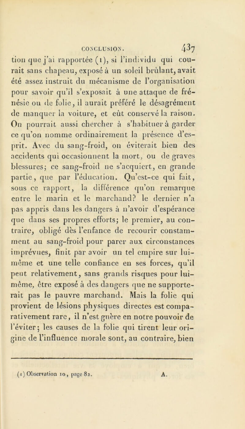tion que j’ai rapportée (1), si i’individu qui cou- rait sans chapeau, exposé à un soleil brûlant, avait été assez instruit du mécanisme de l’organisation pour savoir qu’il s’exposait à une attaque de fré- nésie ou de folie, il aurait préféré le désagrément de manquer la voiture, et eût conservé la raison. On pourrait aussi chercher à s’habituer à garder ce qu’on nomme ordinairement la présence d’es- prit. Avec du sang-froid, on éviterait bien des accidents qui occasionnent la mort, ou de graves blessures; ce sang-froid ne s’acquiert, en grande partie, que par l’éducation. Qu’cst-ce qui fait, sous ce rapport, la différence qu’on remarque entre le marin et le marchand? le dernier n’a pas appris dans les dangers à n’avoir d’espérance que dans ses propres efforts; le premier, au con- traire, obligé dès l’enfance de recourir constam- ment au sang-froid pour parer aux circonstances imprévues, finit par avoir un tel empire sur lui- même et une telle confiance en ses forces, qu’il peut relativement, sans grands risques pour lui- même, être exposé à des dangers que ne supporte- rait pas le pauvre marchand. Mais la folie qui provient de lésions physiques directes est compa- rativement rare, il n’est guère en notre pouvoir de l’éviter; les causes de la folie qui tirent leur ori- gine de l’influence morale sont, au contraire, bien ( 1 ) Observation 10, page 82. A.