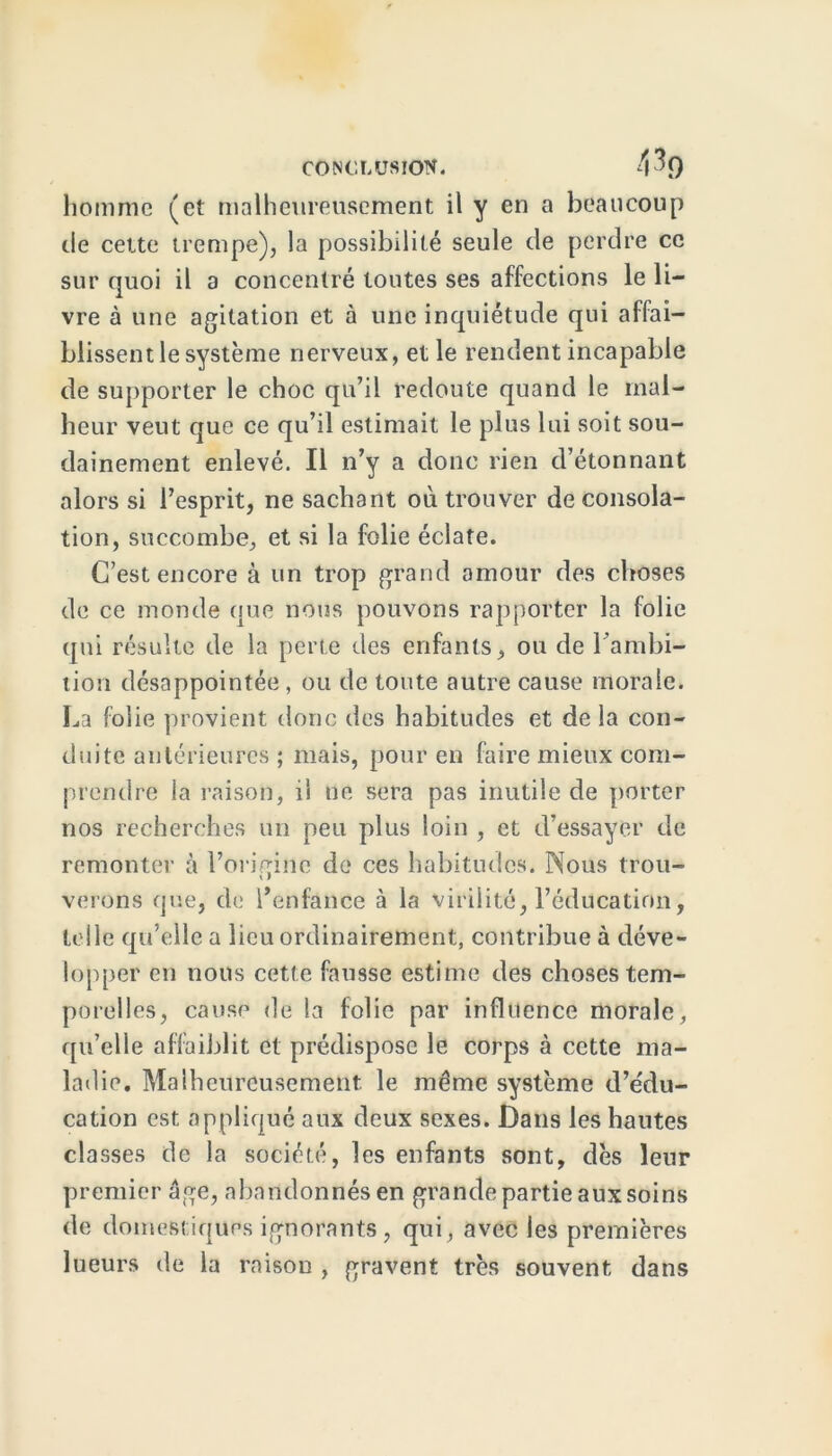 homme (et malheureusement il y en a beaucoup de cette trempe), la possibilité seule de perdre ce sur quoi il a concentré toutes ses affections le li- vre à une agitation et à une inquiétude qui affai- blissent le système nerveux, et le rendent incapable de supporter le choc qu’il redoute quand le mal- heur veut que ce qu’il estimait le plus lui soit sou- dainement enlevé. Il n’y a donc rien d’étonnant alors si l’esprit, ne sachant où trouver de consola- tion, succombe, et si la folie éclate. C’est encore à un trop grand amour des choses de ce monde que nous pouvons rapporter la folie qui résulte de la perte des enfants, ou de l'ambi- tion désappointée , ou de toute autre cause morale. La folie provient donc des habitudes et de la con- duite antérieures ; mais, pour en faire mieux com- prendre la raison, il ne sera pas inutile de porter nos recherches un peu plus loin , et d’essayer de remonter à l’origine de ces habitudes. Nous trou- verons que, de l’enfance à la virilité, l’éducation, telle qu’elle a lieu ordinairement, contribue à déve- lopper en nous cette fausse estime des choses tem- porelles, cause de la folie par influence morale, qu’elle affaiblit et prédispose le corps à cette ma- ladie. Malheureusement, le même système d’édu- cation est appliqué aux deux sexes. Dans les hautes classes de la société, les enfants sont, dès leur premier âge, abandonnés en grande partie aux soins de domestiques ignorants, qui, avec les premières lueurs de la raison , gravent très souvent dans